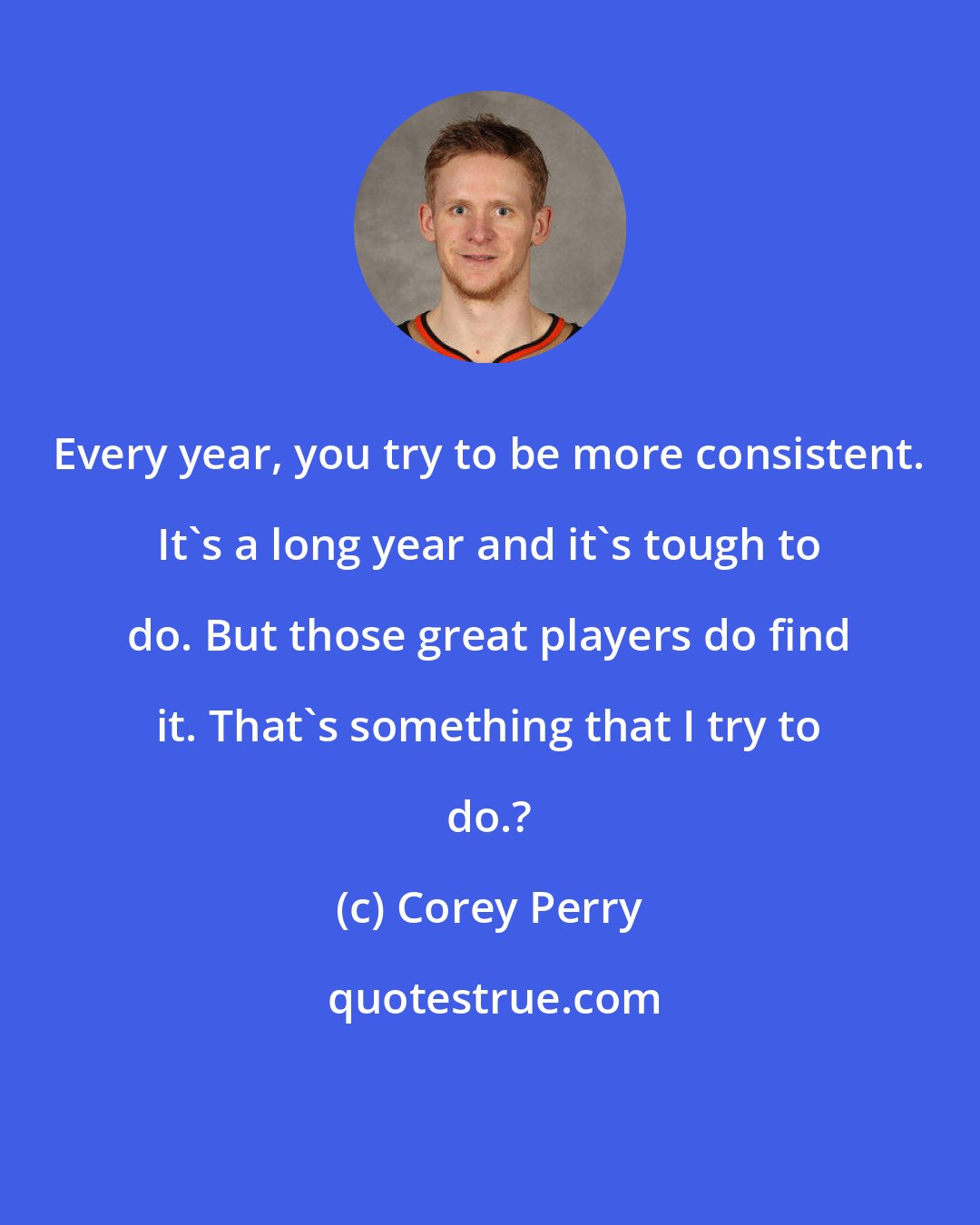Corey Perry: Every year, you try to be more consistent. It's a long year and it's tough to do. But those great players do find it. That's something that I try to do.?