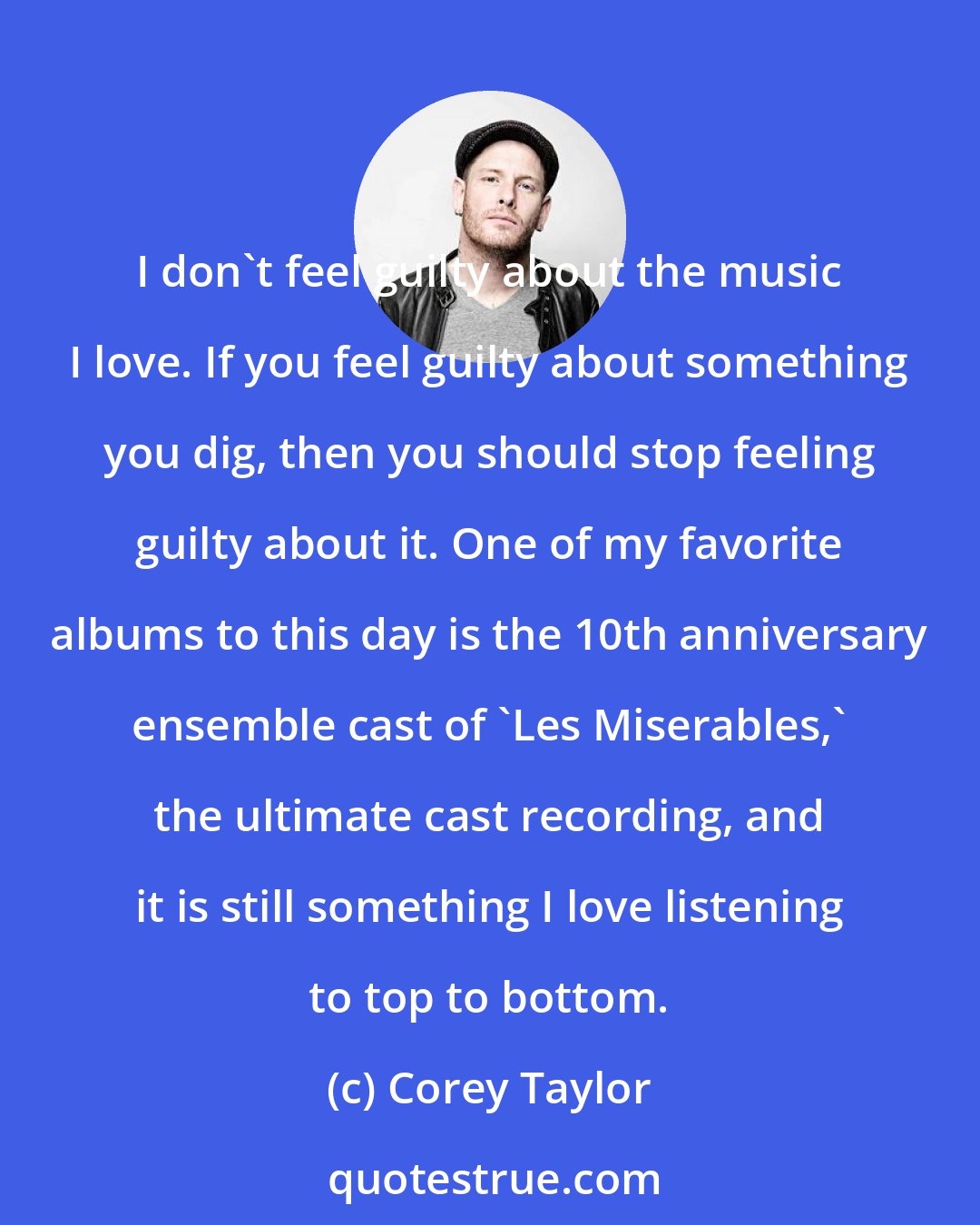 Corey Taylor: I don't feel guilty about the music I love. If you feel guilty about something you dig, then you should stop feeling guilty about it. One of my favorite albums to this day is the 10th anniversary ensemble cast of 'Les Miserables,' the ultimate cast recording, and it is still something I love listening to top to bottom.