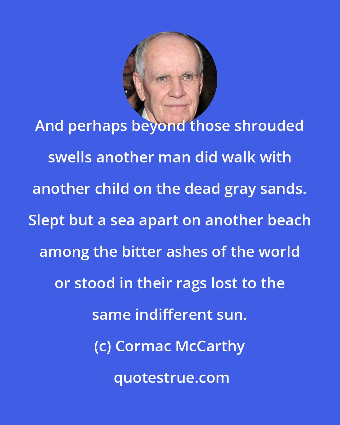 Cormac McCarthy: And perhaps beyond those shrouded swells another man did walk with another child on the dead gray sands. Slept but a sea apart on another beach among the bitter ashes of the world or stood in their rags lost to the same indifferent sun.