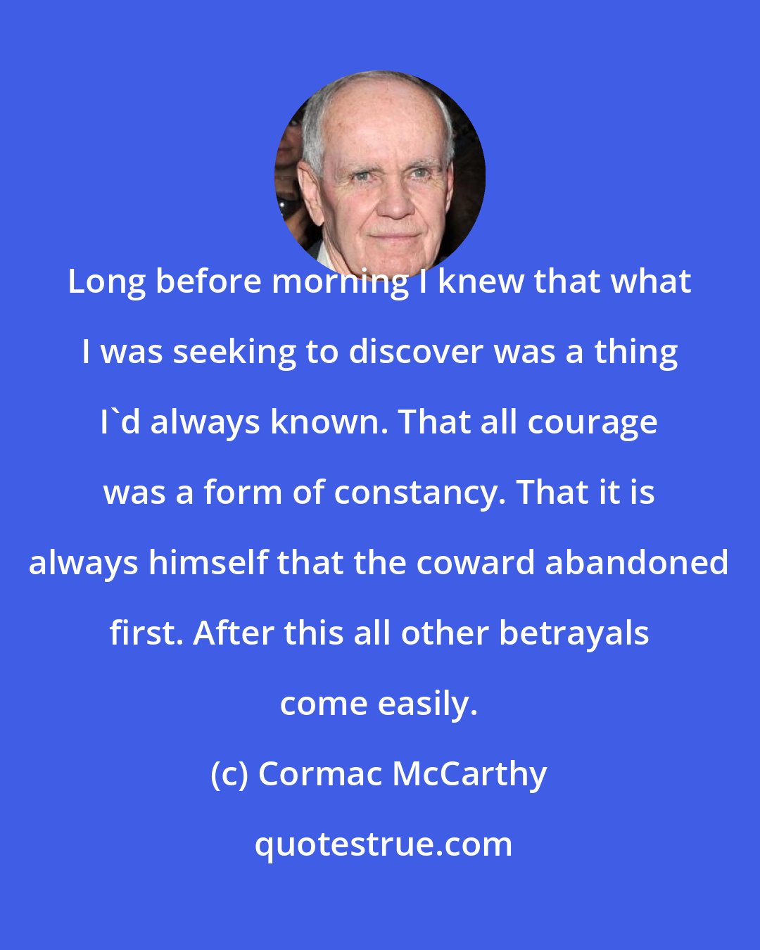 Cormac McCarthy: Long before morning I knew that what I was seeking to discover was a thing I'd always known. That all courage was a form of constancy. That it is always himself that the coward abandoned first. After this all other betrayals come easily.