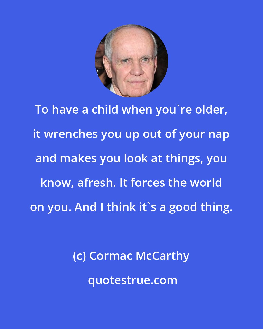 Cormac McCarthy: To have a child when you're older, it wrenches you up out of your nap and makes you look at things, you know, afresh. It forces the world on you. And I think it's a good thing.