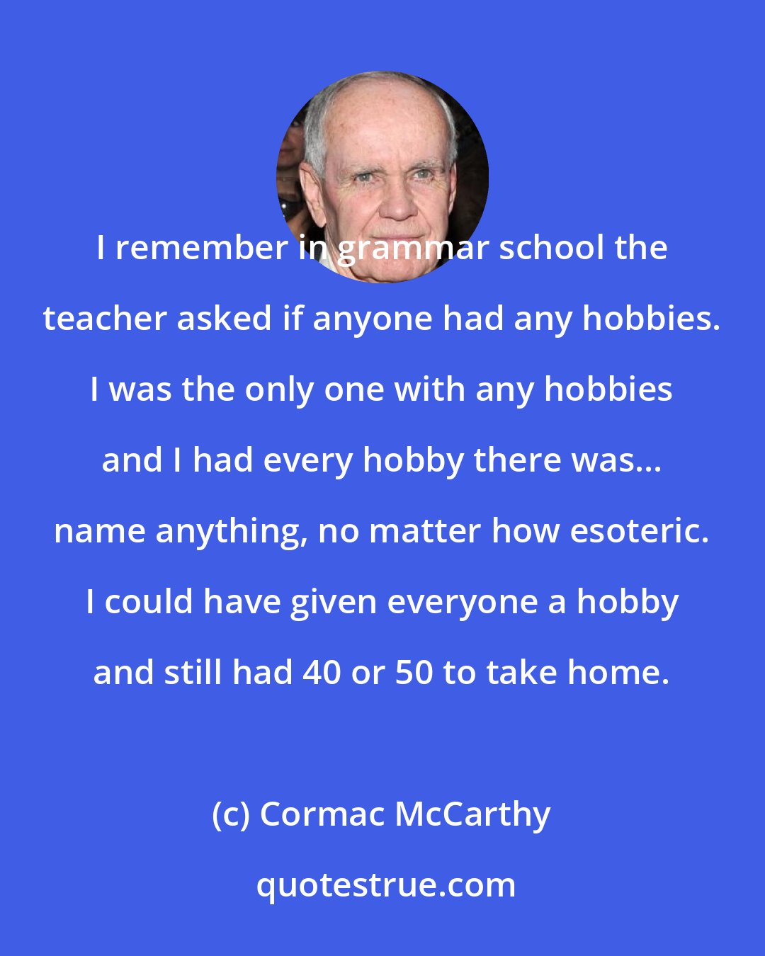 Cormac McCarthy: I remember in grammar school the teacher asked if anyone had any hobbies. I was the only one with any hobbies and I had every hobby there was... name anything, no matter how esoteric. I could have given everyone a hobby and still had 40 or 50 to take home.
