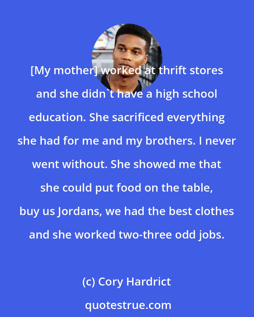 Cory Hardrict: [My mother] worked at thrift stores and she didn't have a high school education. She sacrificed everything she had for me and my brothers. I never went without. She showed me that she could put food on the table, buy us Jordans, we had the best clothes and she worked two-three odd jobs.