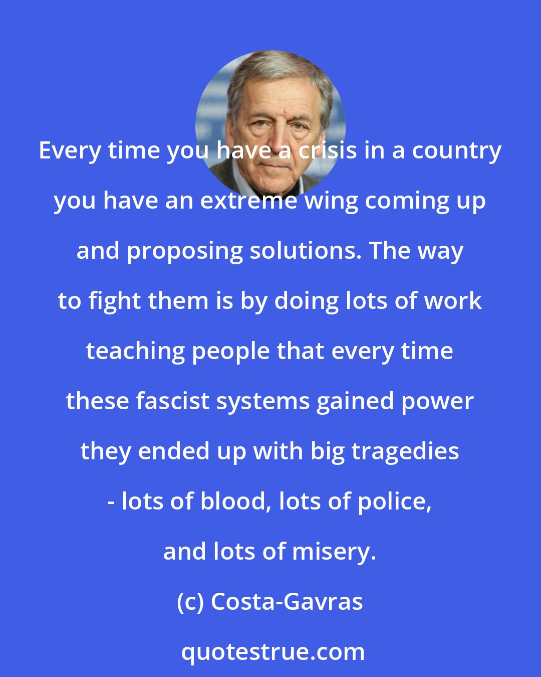 Costa-Gavras: Every time you have a crisis in a country you have an extreme wing coming up and proposing solutions. The way to fight them is by doing lots of work teaching people that every time these fascist systems gained power they ended up with big tragedies - lots of blood, lots of police, and lots of misery.