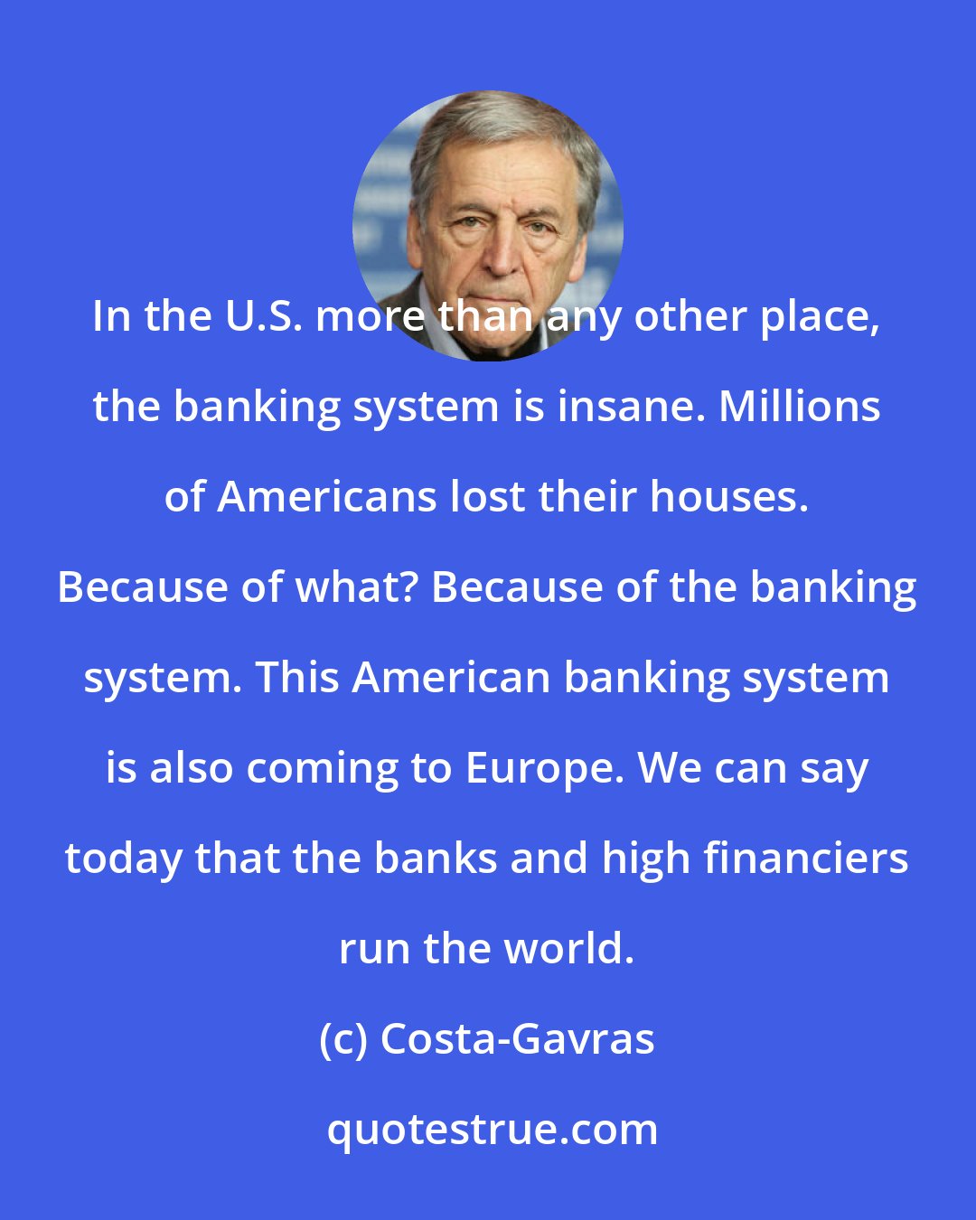 Costa-Gavras: In the U.S. more than any other place, the banking system is insane. Millions of Americans lost their houses. Because of what? Because of the banking system. This American banking system is also coming to Europe. We can say today that the banks and high financiers run the world.