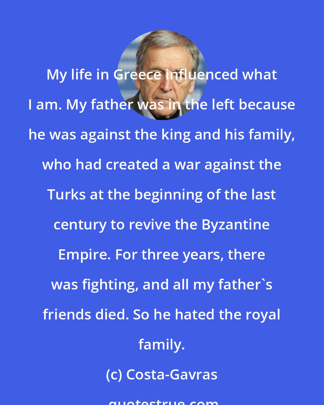Costa-Gavras: My life in Greece influenced what I am. My father was in the left because he was against the king and his family, who had created a war against the Turks at the beginning of the last century to revive the Byzantine Empire. For three years, there was fighting, and all my father's friends died. So he hated the royal family.