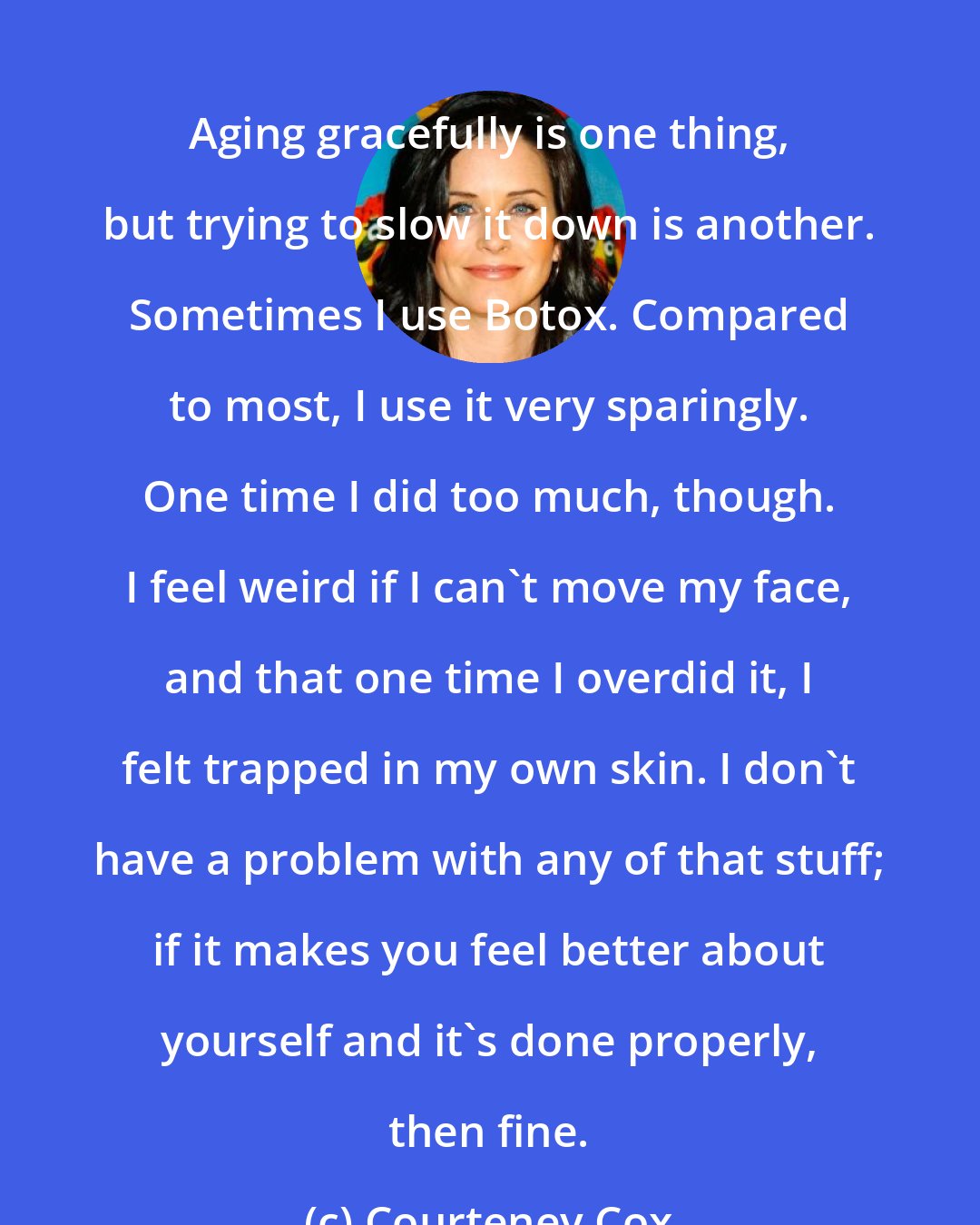 Courteney Cox: Aging gracefully is one thing, but trying to slow it down is another. Sometimes I use Botox. Compared to most, I use it very sparingly. One time I did too much, though. I feel weird if I can't move my face, and that one time I overdid it, I felt trapped in my own skin. I don't have a problem with any of that stuff; if it makes you feel better about yourself and it's done properly, then fine.