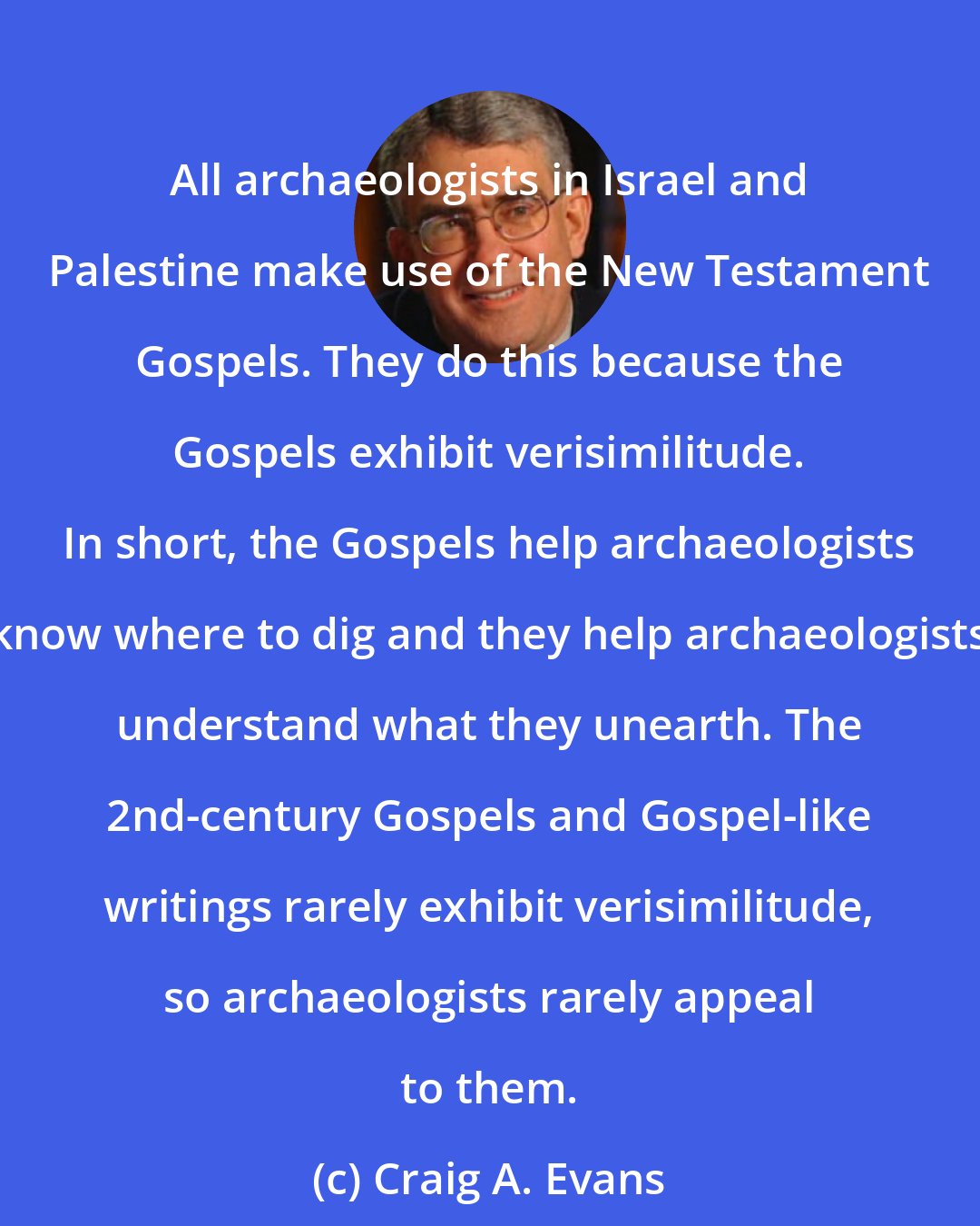 Craig A. Evans: All archaeologists in Israel and Palestine make use of the New Testament Gospels. They do this because the Gospels exhibit verisimilitude. In short, the Gospels help archaeologists know where to dig and they help archaeologists understand what they unearth. The 2nd-century Gospels and Gospel-like writings rarely exhibit verisimilitude, so archaeologists rarely appeal to them.