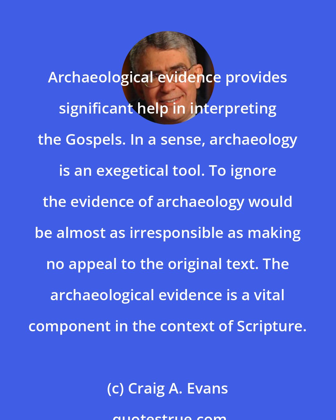 Craig A. Evans: Archaeological evidence provides significant help in interpreting the Gospels. In a sense, archaeology is an exegetical tool. To ignore the evidence of archaeology would be almost as irresponsible as making no appeal to the original text. The archaeological evidence is a vital component in the context of Scripture.