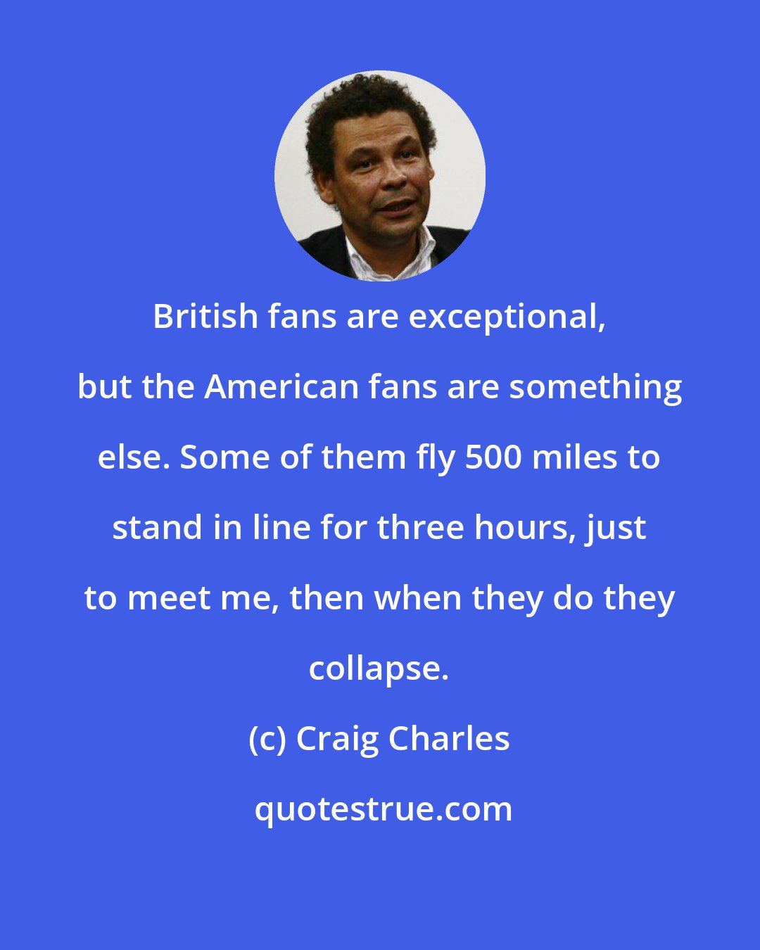 Craig Charles: British fans are exceptional, but the American fans are something else. Some of them fly 500 miles to stand in line for three hours, just to meet me, then when they do they collapse.