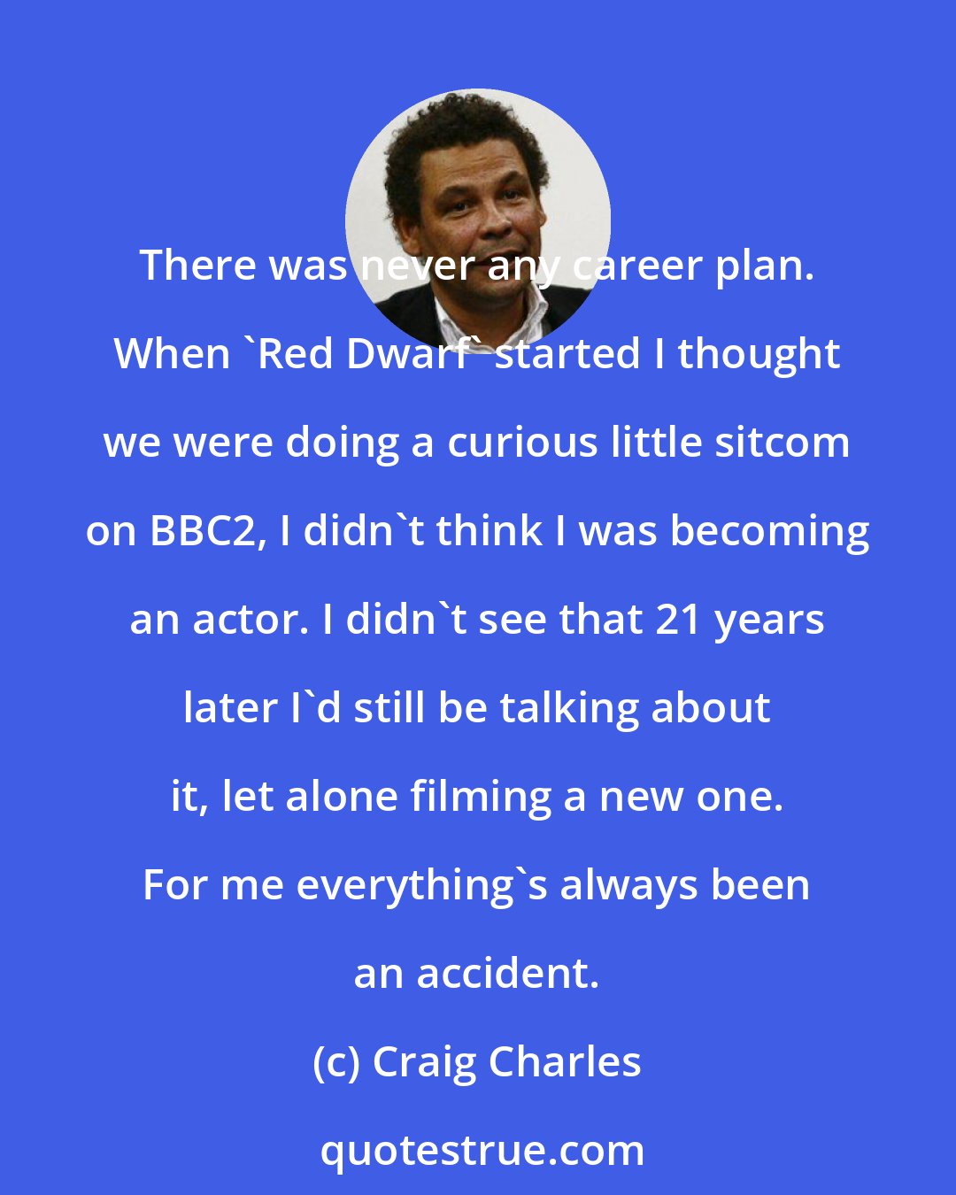 Craig Charles: There was never any career plan. When 'Red Dwarf' started I thought we were doing a curious little sitcom on BBC2, I didn't think I was becoming an actor. I didn't see that 21 years later I'd still be talking about it, let alone filming a new one. For me everything's always been an accident.