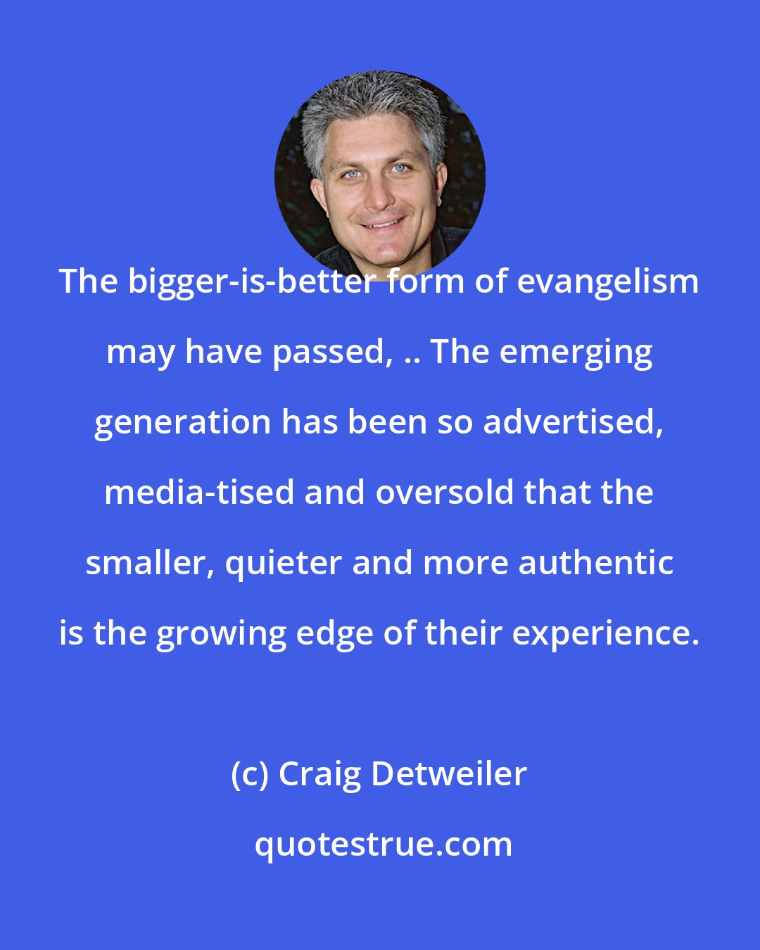Craig Detweiler: The bigger-is-better form of evangelism may have passed, .. The emerging generation has been so advertised, media-tised and oversold that the smaller, quieter and more authentic is the growing edge of their experience.