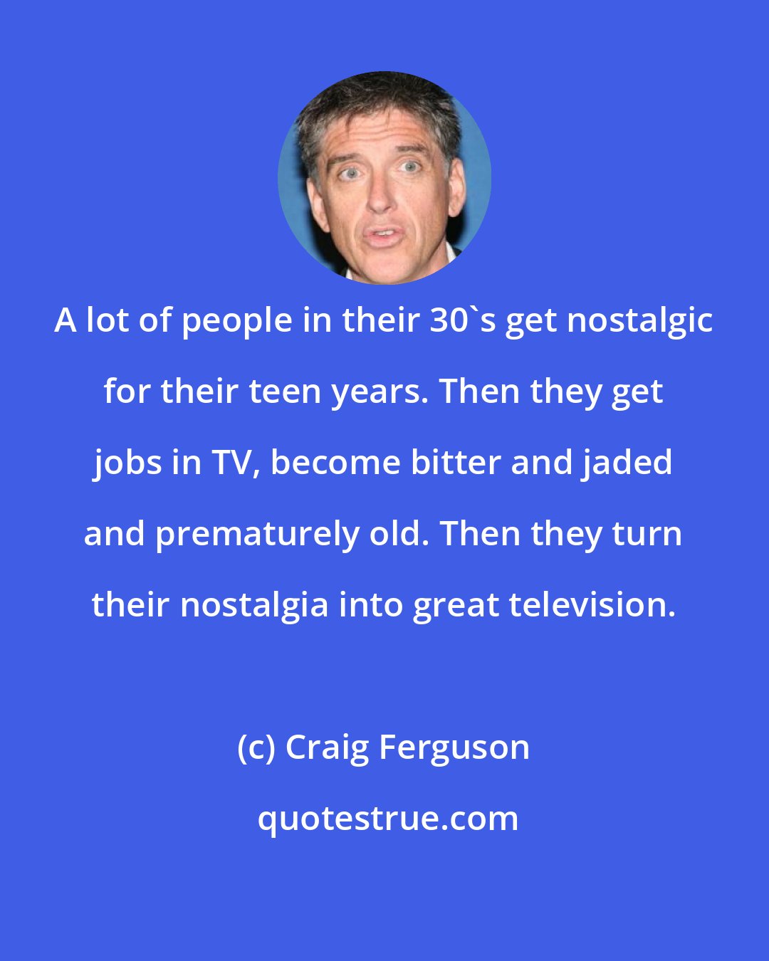 Craig Ferguson: A lot of people in their 30's get nostalgic for their teen years. Then they get jobs in TV, become bitter and jaded and prematurely old. Then they turn their nostalgia into great television.