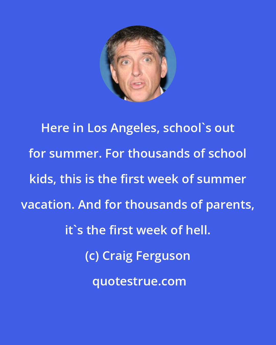 Craig Ferguson: Here in Los Angeles, school's out for summer. For thousands of school kids, this is the first week of summer vacation. And for thousands of parents, it's the first week of hell.