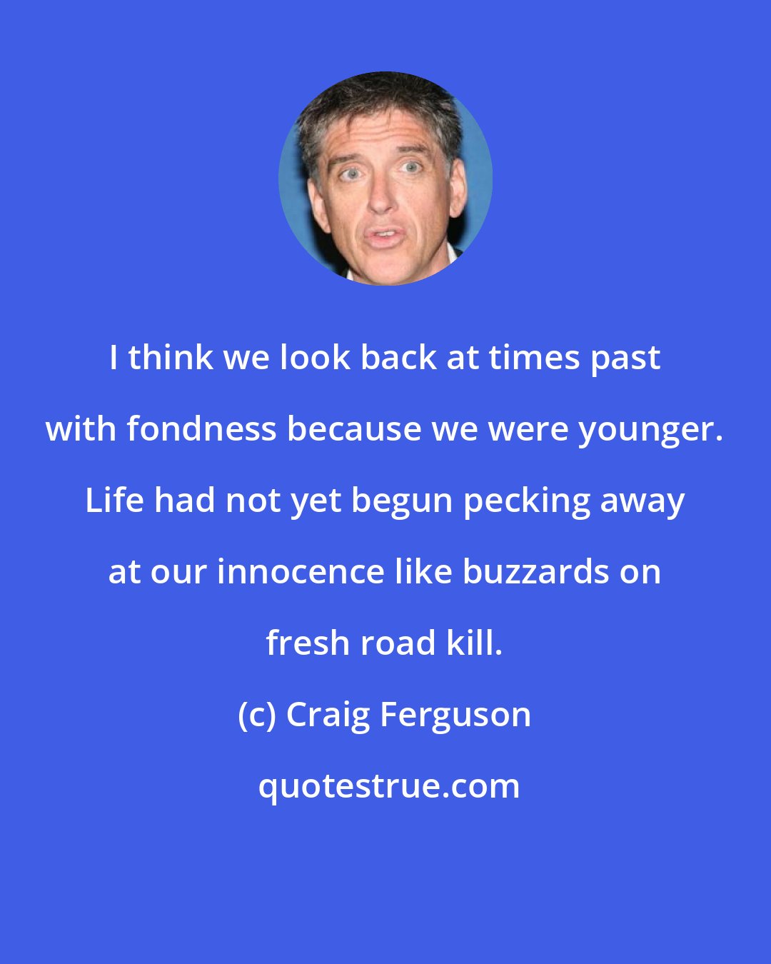 Craig Ferguson: I think we look back at times past with fondness because we were younger. Life had not yet begun pecking away at our innocence like buzzards on fresh road kill.