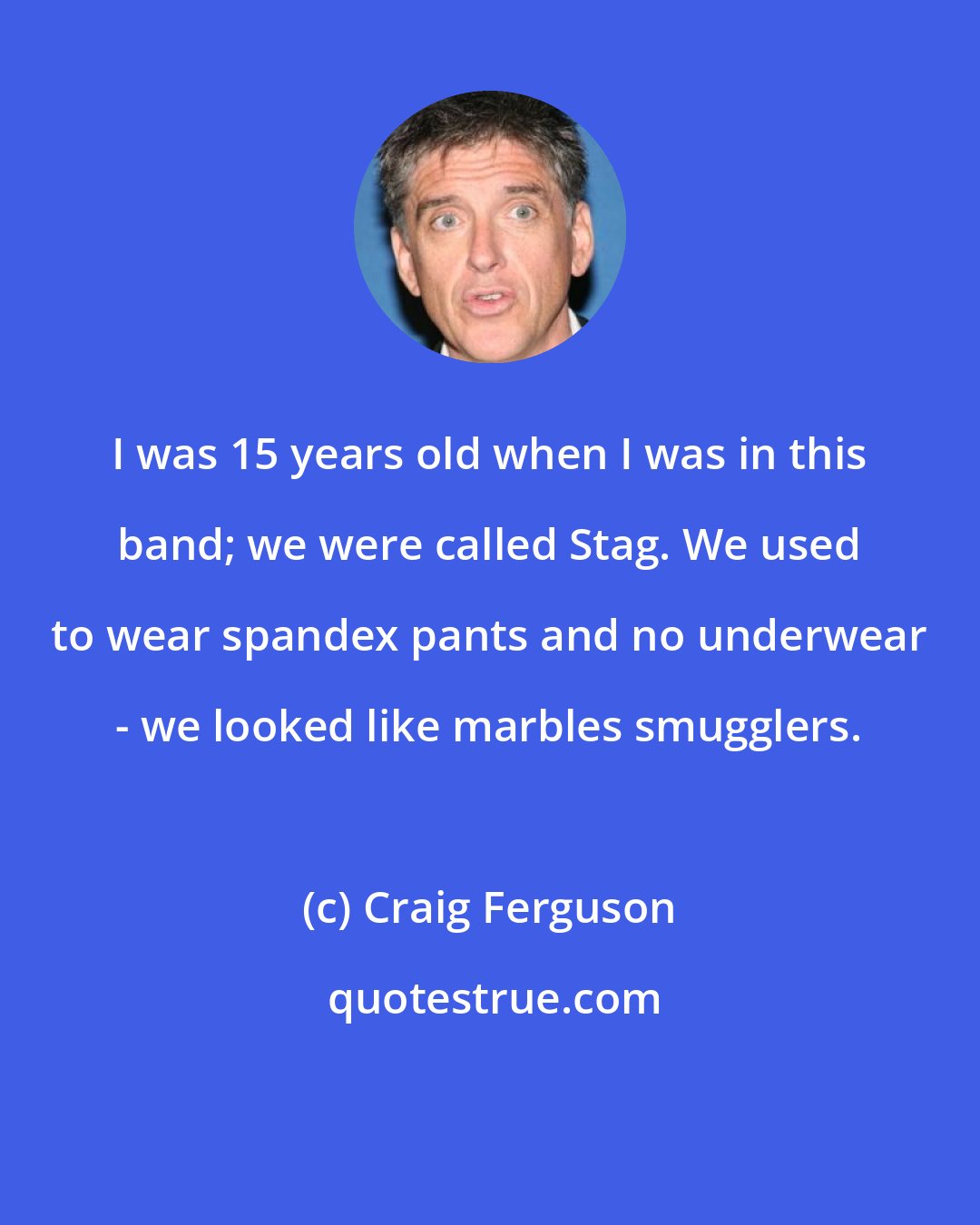 Craig Ferguson: I was 15 years old when I was in this band; we were called Stag. We used to wear spandex pants and no underwear - we looked like marbles smugglers.