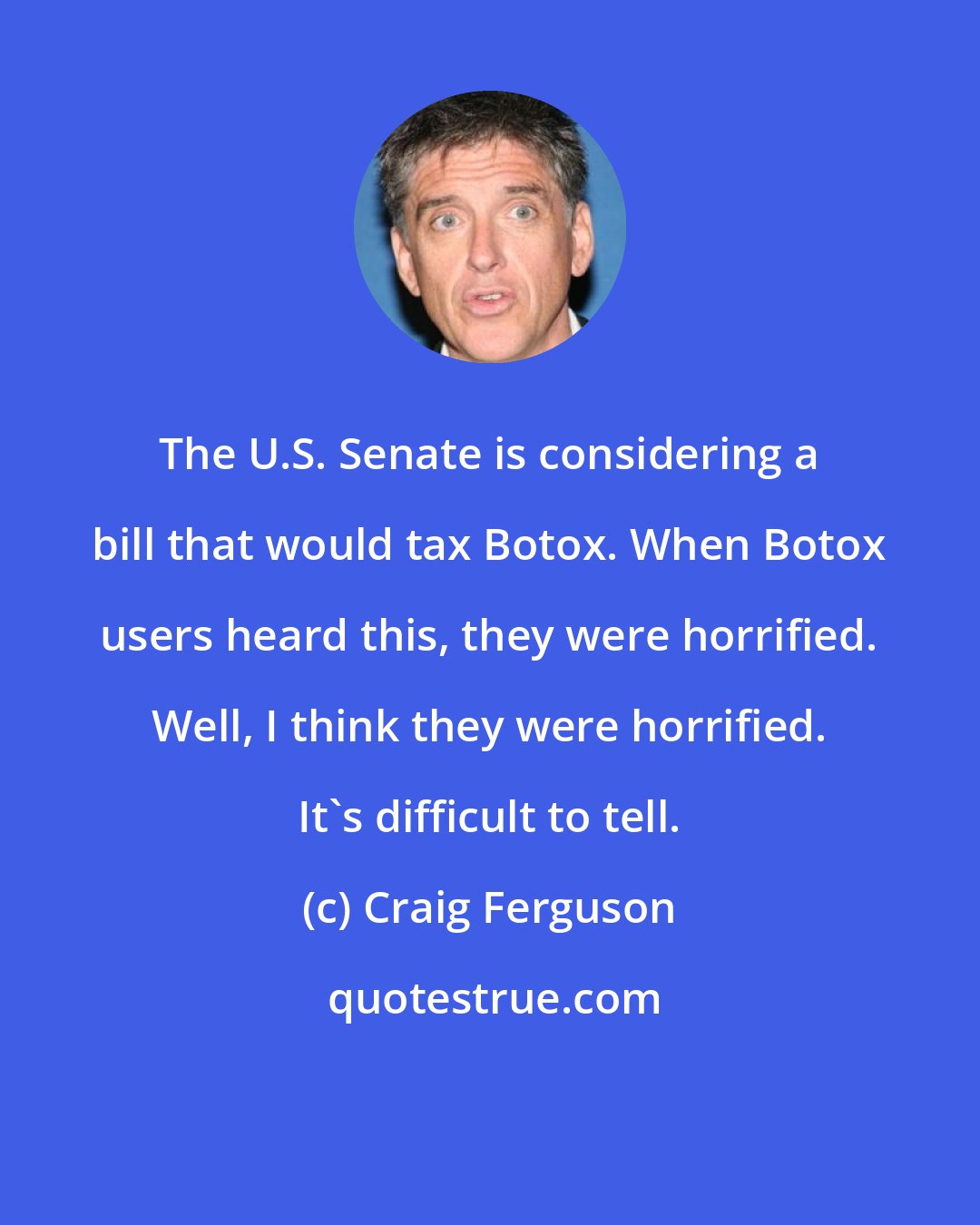 Craig Ferguson: The U.S. Senate is considering a bill that would tax Botox. When Botox users heard this, they were horrified. Well, I think they were horrified. It's difficult to tell.