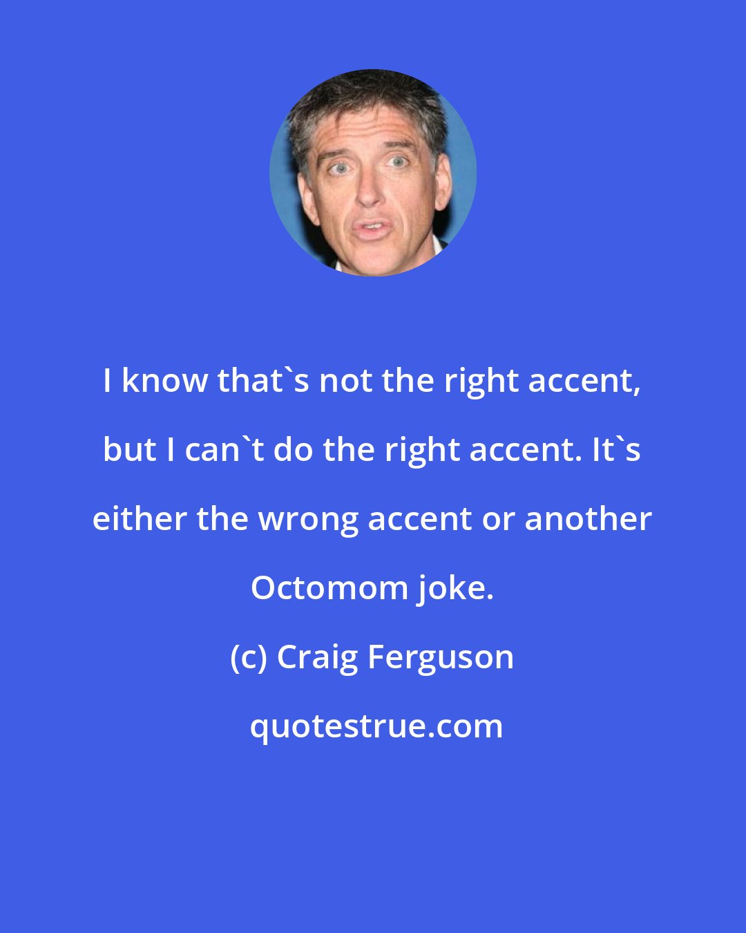 Craig Ferguson: I know that's not the right accent, but I can't do the right accent. It's either the wrong accent or another Octomom joke.
