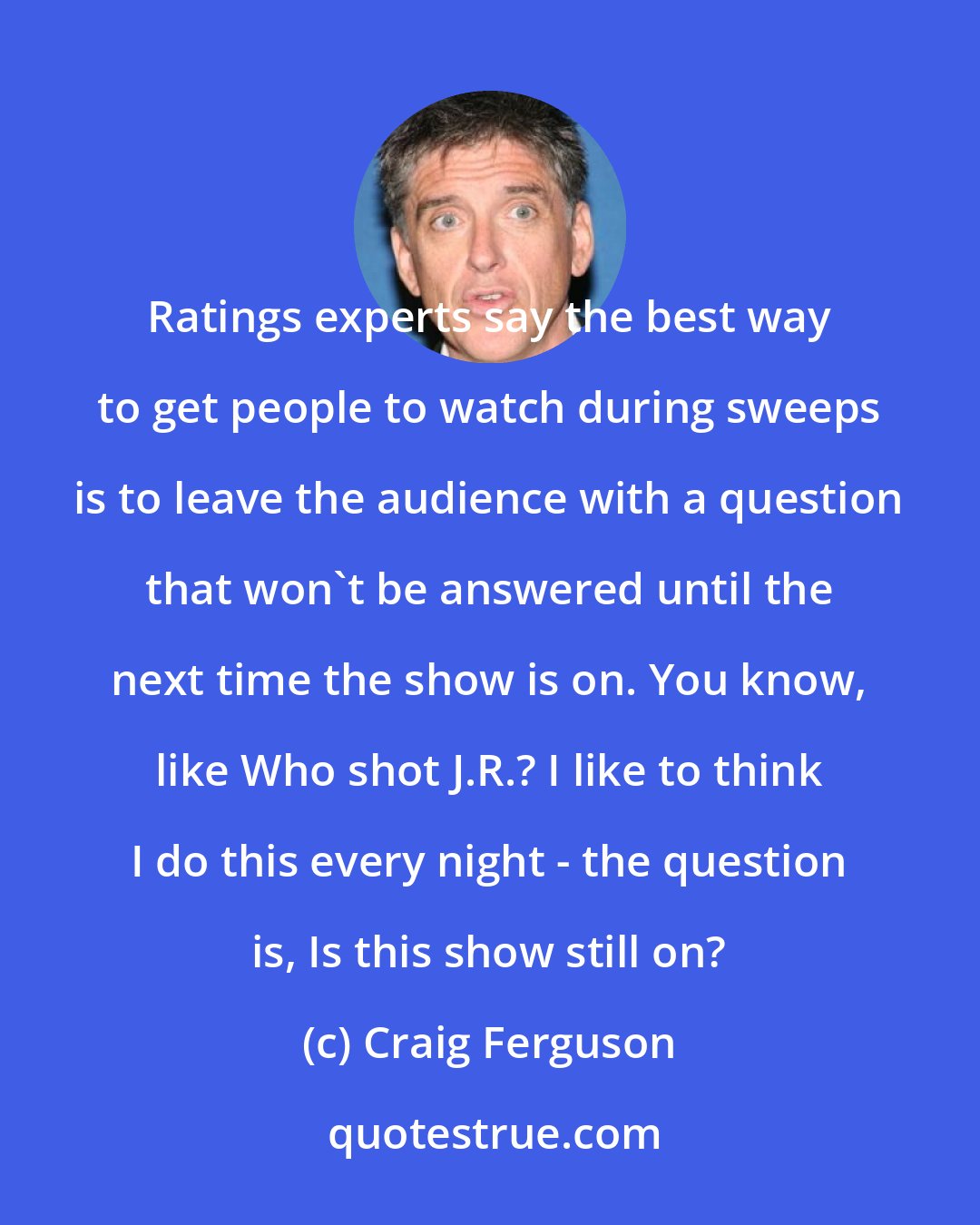 Craig Ferguson: Ratings experts say the best way to get people to watch during sweeps is to leave the audience with a question that won't be answered until the next time the show is on. You know, like Who shot J.R.? I like to think I do this every night - the question is, Is this show still on?