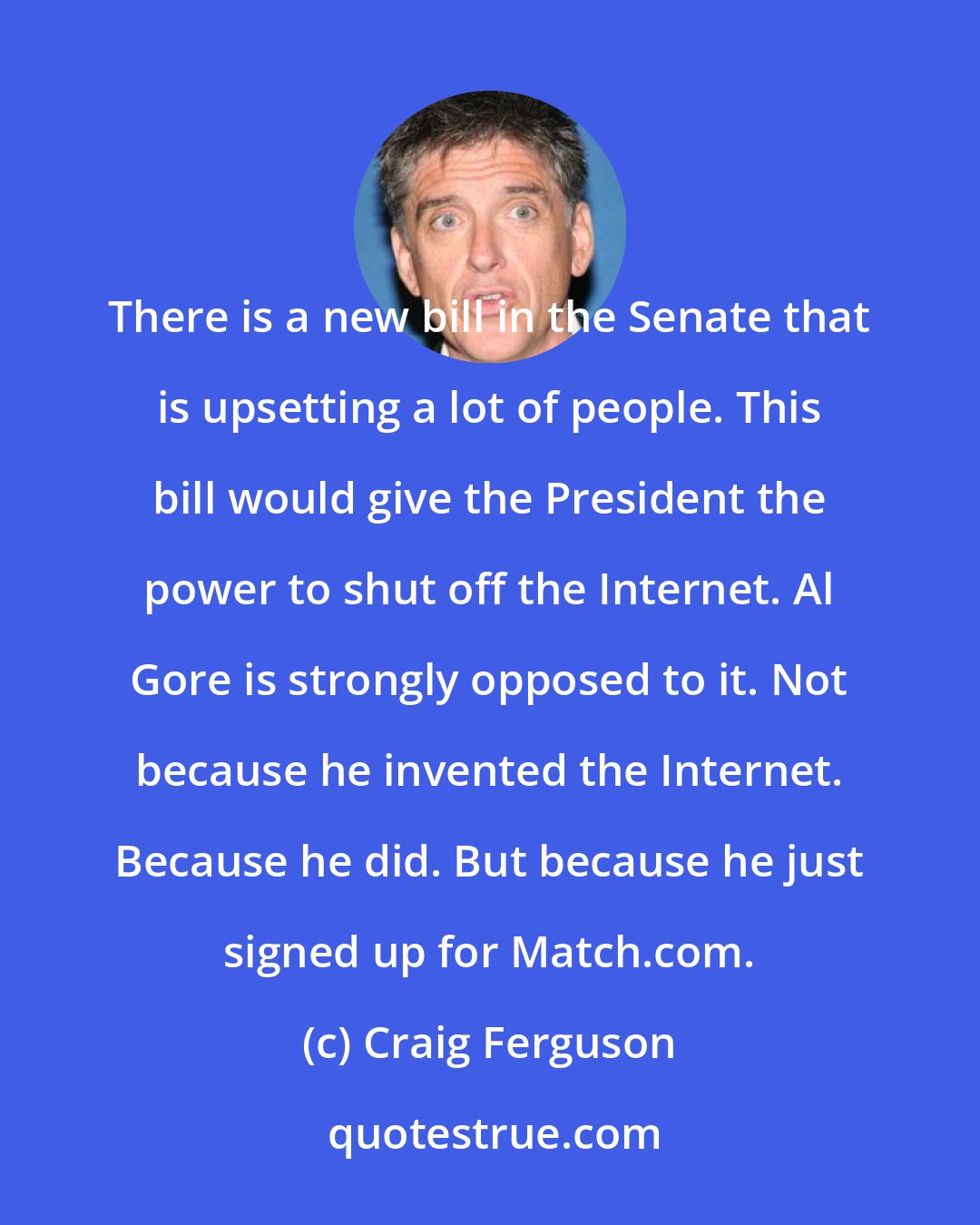 Craig Ferguson: There is a new bill in the Senate that is upsetting a lot of people. This bill would give the President the power to shut off the Internet. Al Gore is strongly opposed to it. Not because he invented the Internet. Because he did. But because he just signed up for Match.com.