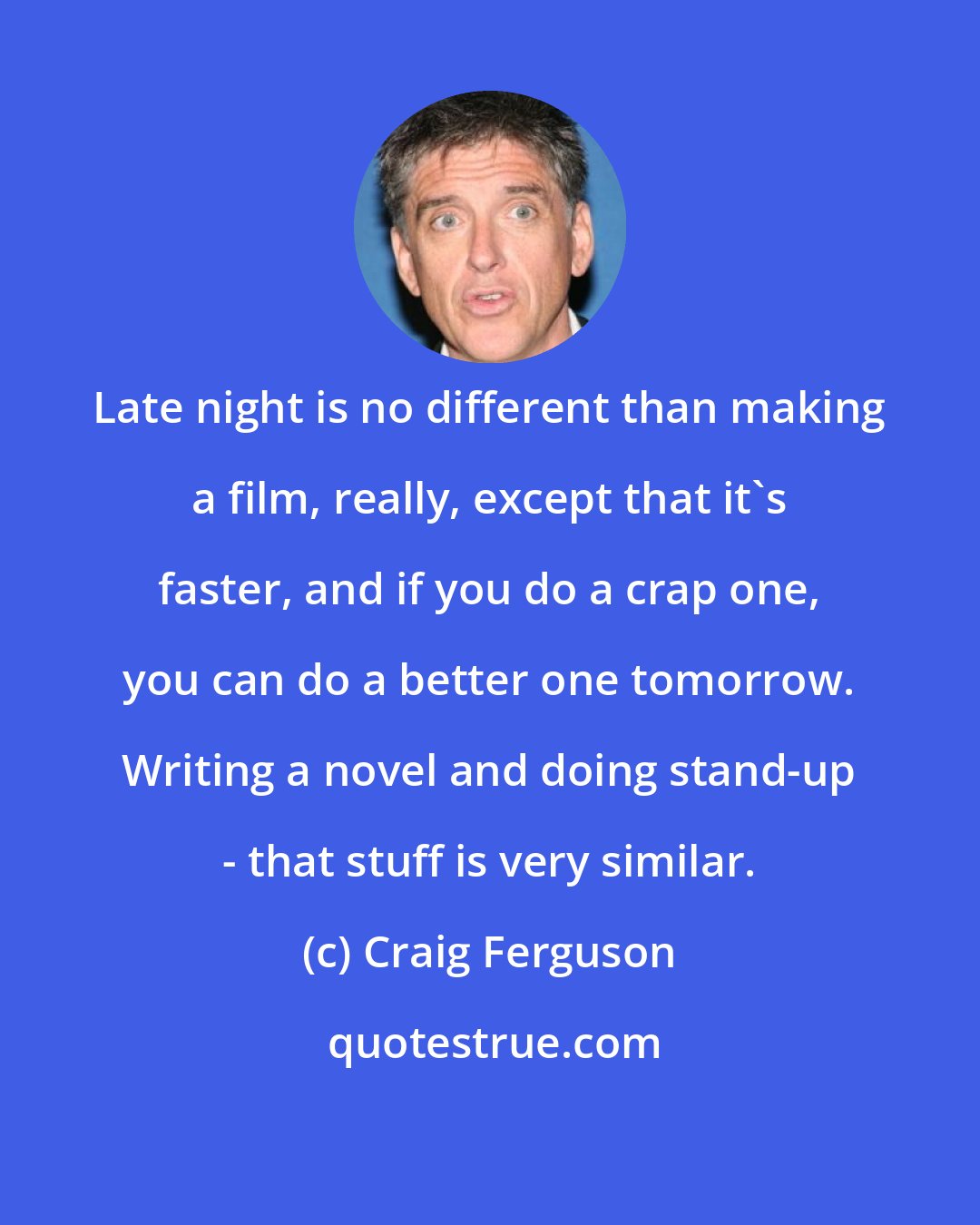 Craig Ferguson: Late night is no different than making a film, really, except that it's faster, and if you do a crap one, you can do a better one tomorrow. Writing a novel and doing stand-up - that stuff is very similar.