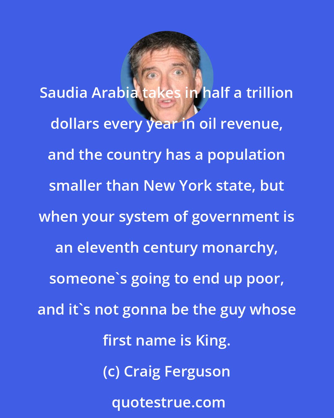 Craig Ferguson: Saudia Arabia takes in half a trillion dollars every year in oil revenue, and the country has a population smaller than New York state, but when your system of government is an eleventh century monarchy, someone's going to end up poor, and it's not gonna be the guy whose first name is King.