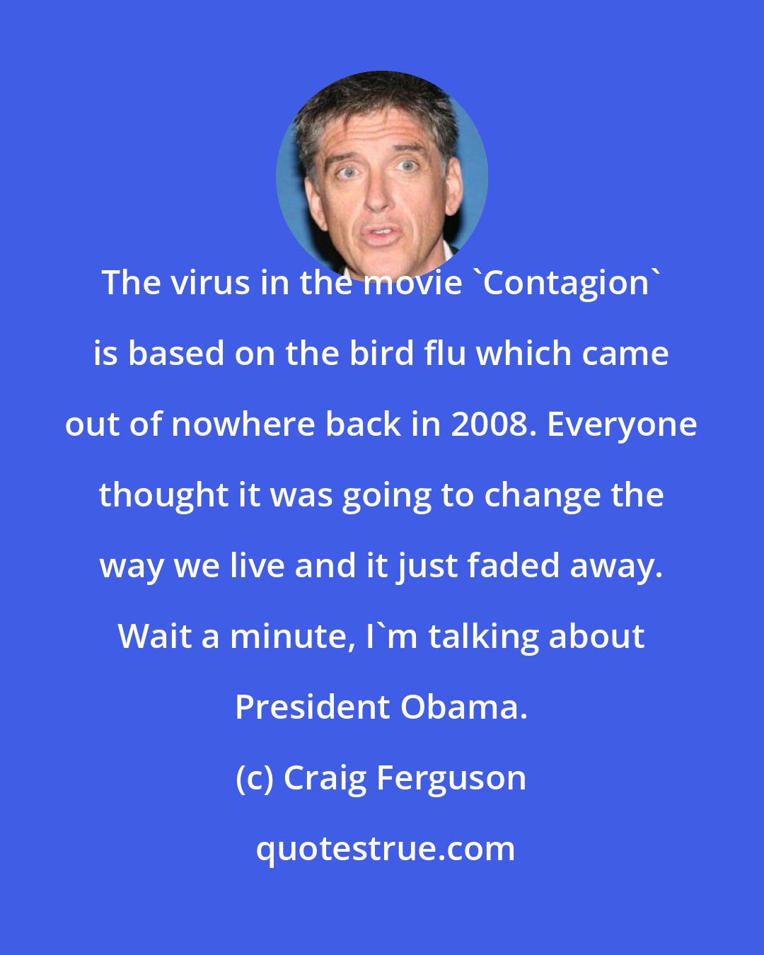 Craig Ferguson: The virus in the movie 'Contagion' is based on the bird flu which came out of nowhere back in 2008. Everyone thought it was going to change the way we live and it just faded away. Wait a minute, I'm talking about President Obama.