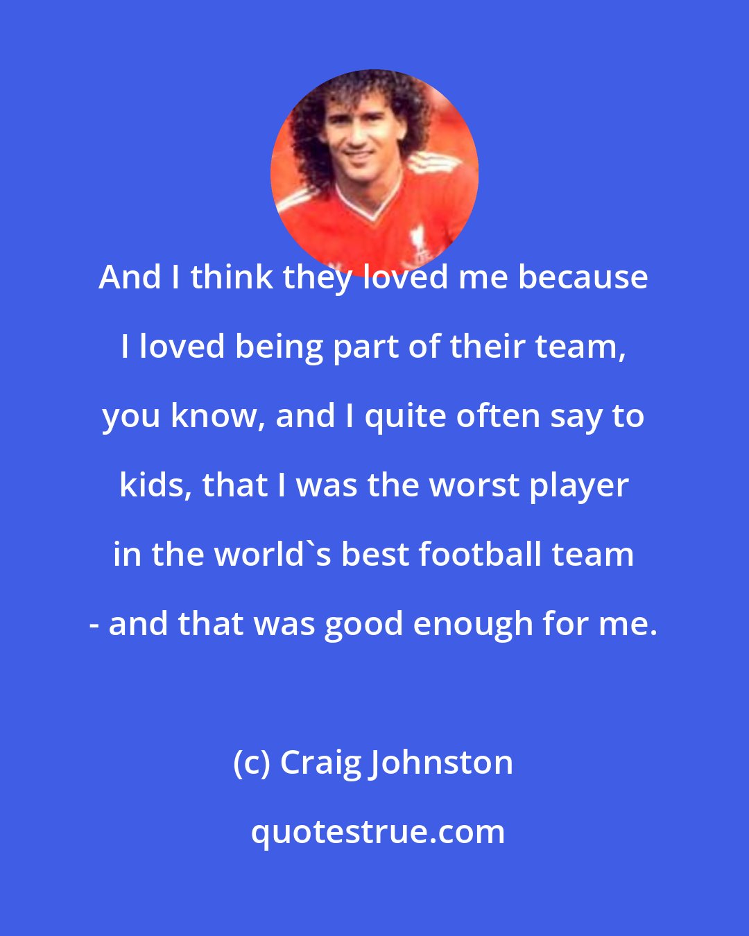Craig Johnston: And I think they loved me because I loved being part of their team, you know, and I quite often say to kids, that I was the worst player in the world's best football team - and that was good enough for me.