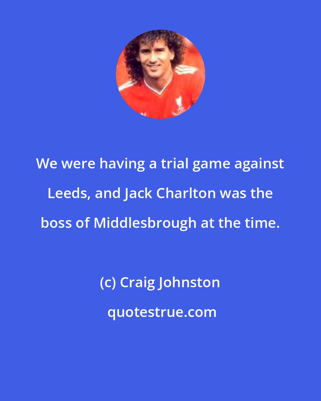 Craig Johnston: We were having a trial game against Leeds, and Jack Charlton was the boss of Middlesbrough at the time.