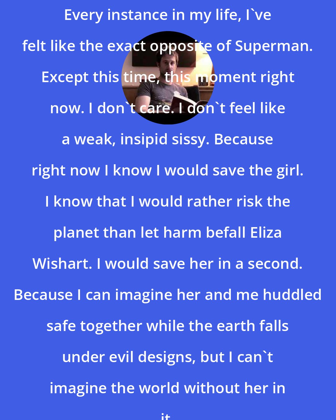 Craig Silvey: Every instance in my life, I've felt like the exact opposite of Superman. Except this time, this moment right now. I don't care. I don't feel like a weak, insipid sissy. Because right now I know I would save the girl. I know that I would rather risk the planet than let harm befall Eliza Wishart. I would save her in a second. Because I can imagine her and me huddled safe together while the earth falls under evil designs, but I can't imagine the world without her in it.