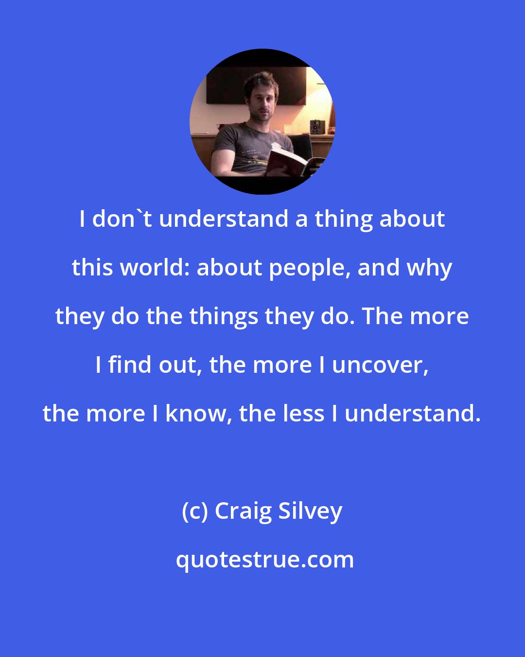 Craig Silvey: I don't understand a thing about this world: about people, and why they do the things they do. The more I find out, the more I uncover, the more I know, the less I understand.