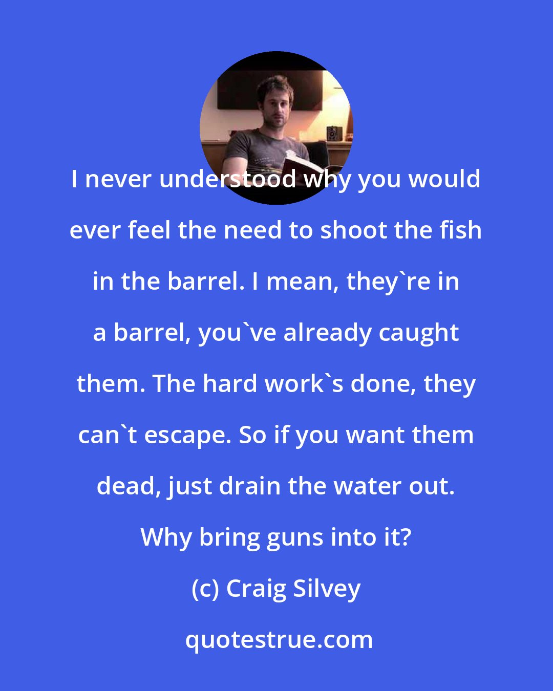 Craig Silvey: I never understood why you would ever feel the need to shoot the fish in the barrel. I mean, they're in a barrel, you've already caught them. The hard work's done, they can't escape. So if you want them dead, just drain the water out. Why bring guns into it?
