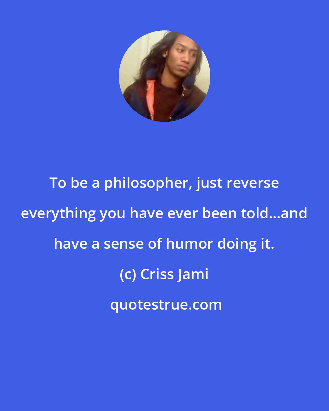 Criss Jami: To be a philosopher, just reverse everything you have ever been told...and have a sense of humor doing it.