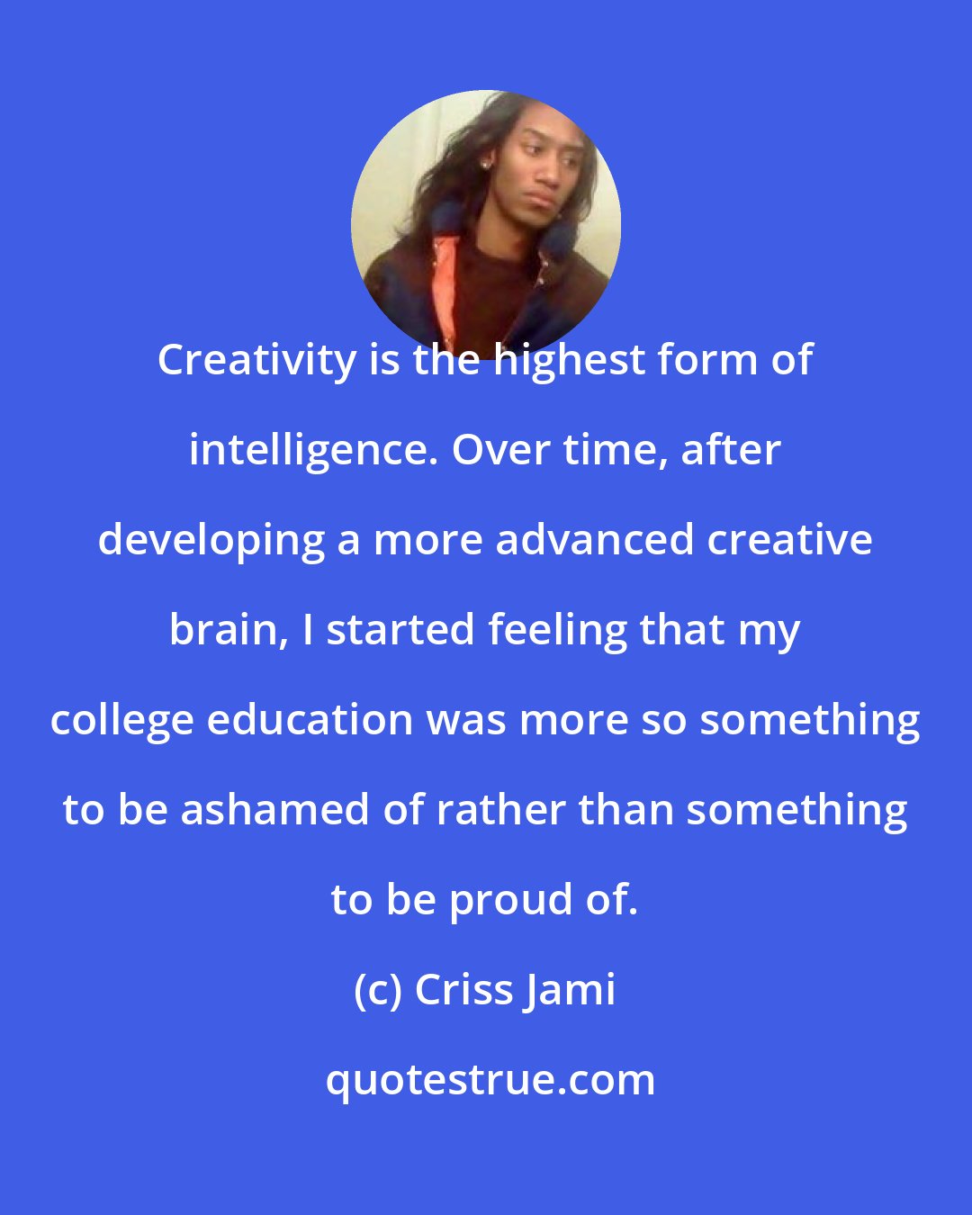 Criss Jami: Creativity is the highest form of intelligence. Over time, after developing a more advanced creative brain, I started feeling that my college education was more so something to be ashamed of rather than something to be proud of.