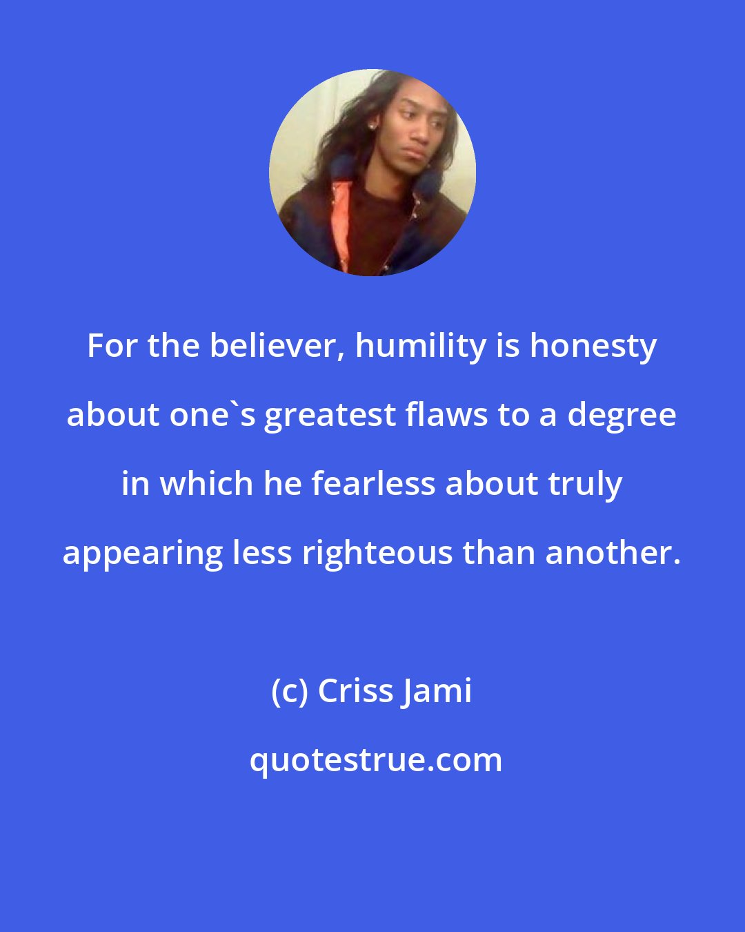 Criss Jami: For the believer, humility is honesty about one's greatest flaws to a degree in which he fearless about truly appearing less righteous than another.