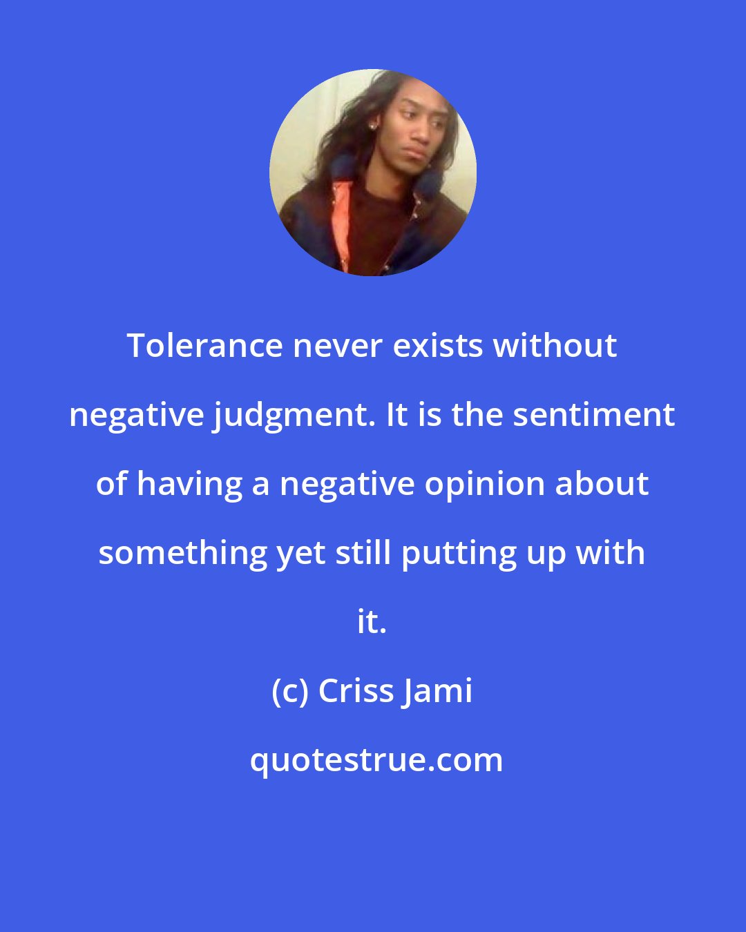 Criss Jami: Tolerance never exists without negative judgment. It is the sentiment of having a negative opinion about something yet still putting up with it.