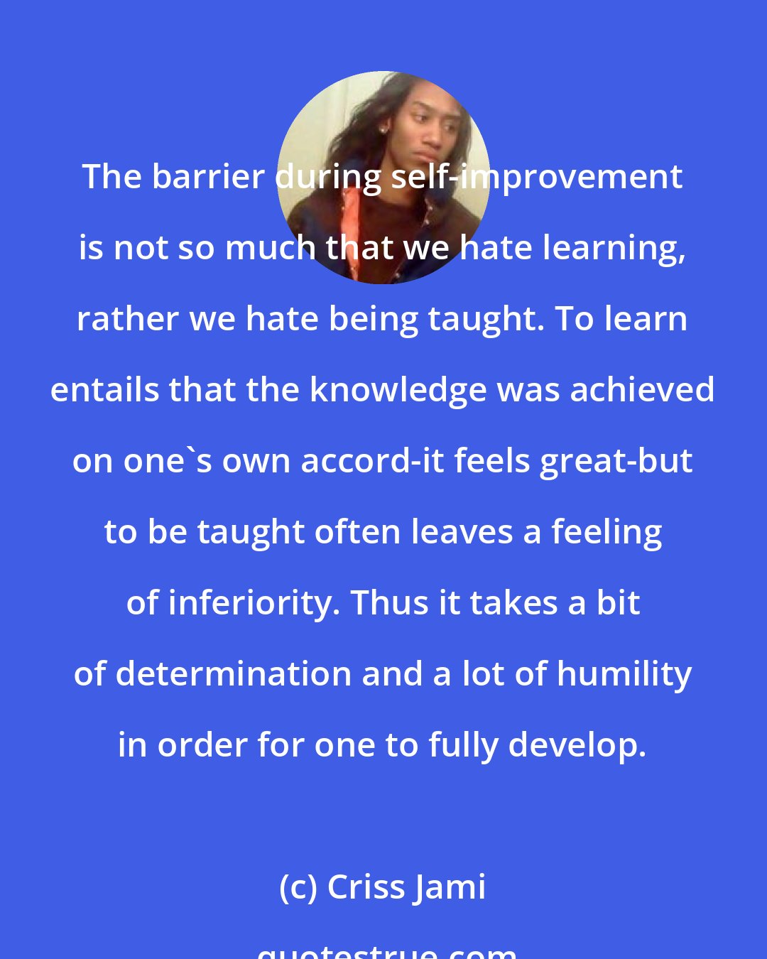 Criss Jami: The barrier during self-improvement is not so much that we hate learning, rather we hate being taught. To learn entails that the knowledge was achieved on one's own accord-it feels great-but to be taught often leaves a feeling of inferiority. Thus it takes a bit of determination and a lot of humility in order for one to fully develop.