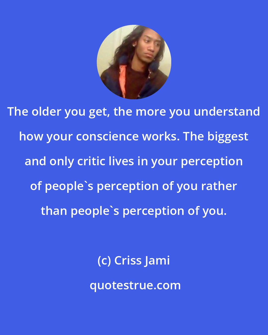 Criss Jami: The older you get, the more you understand how your conscience works. The biggest and only critic lives in your perception of people's perception of you rather than people's perception of you.