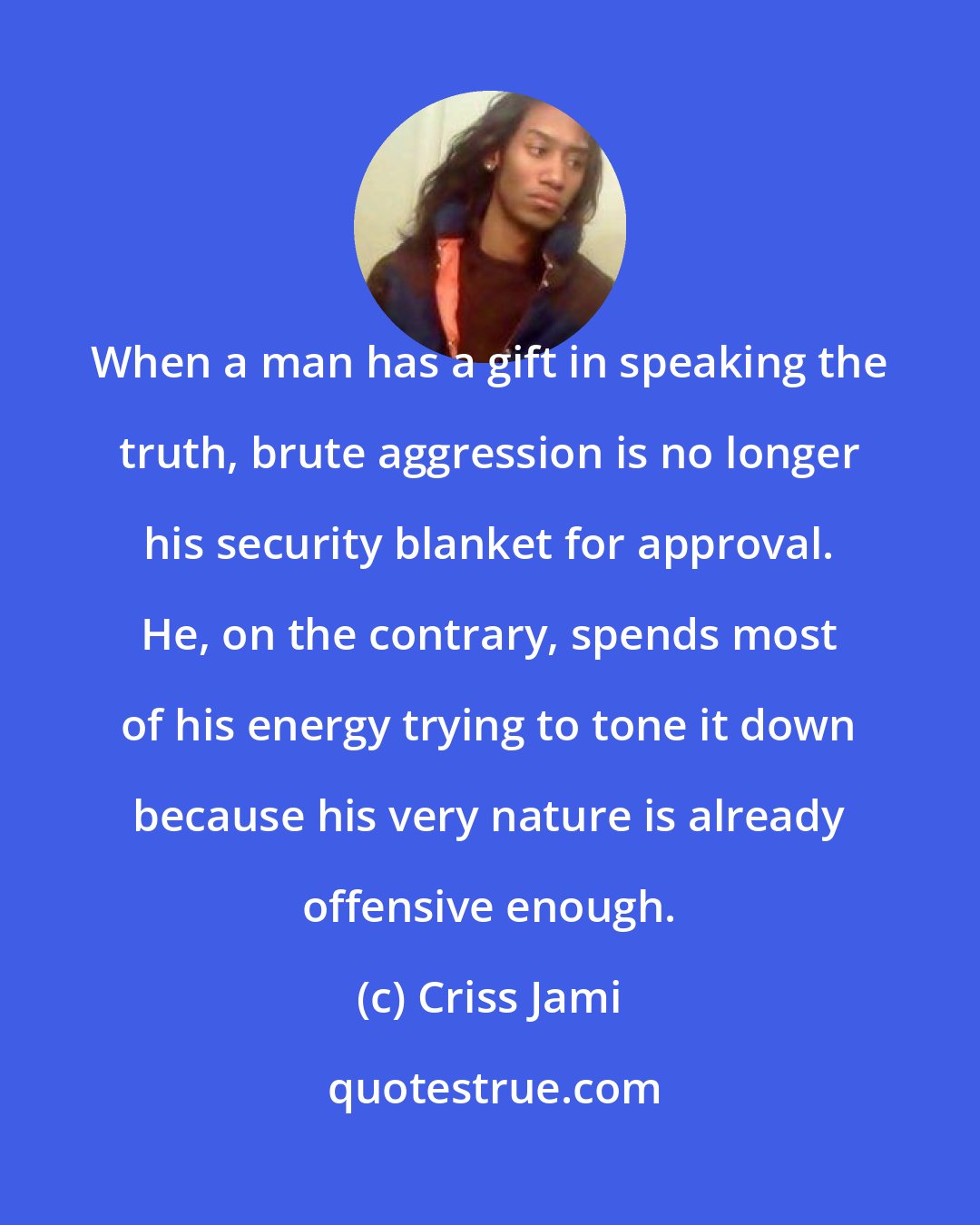 Criss Jami: When a man has a gift in speaking the truth, brute aggression is no longer his security blanket for approval. He, on the contrary, spends most of his energy trying to tone it down because his very nature is already offensive enough.