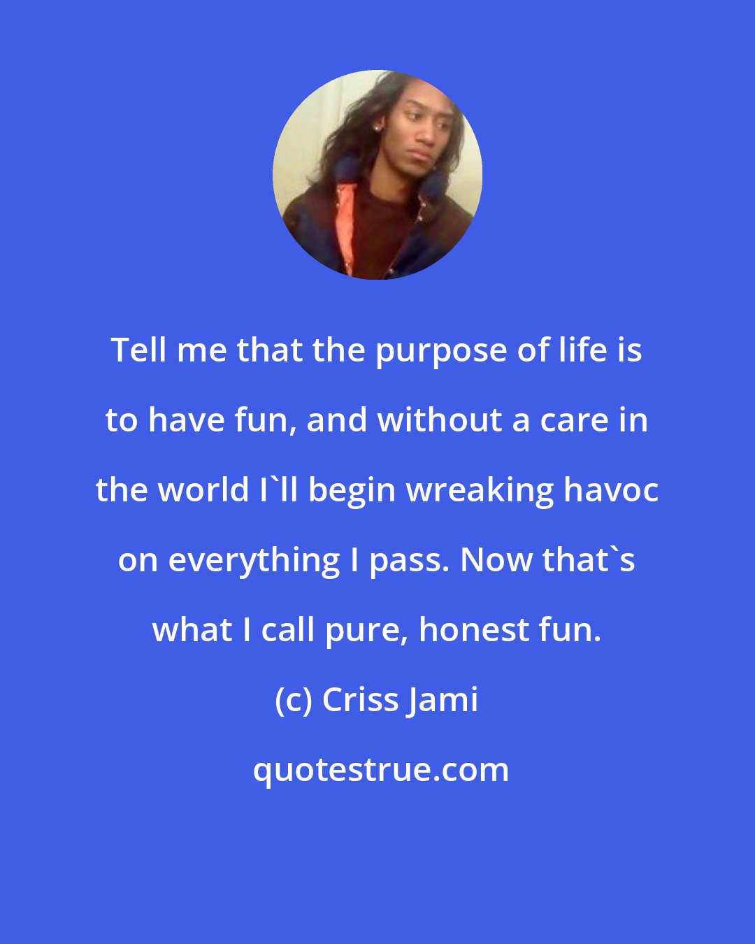 Criss Jami: Tell me that the purpose of life is to have fun, and without a care in the world I'll begin wreaking havoc on everything I pass. Now that's what I call pure, honest fun.
