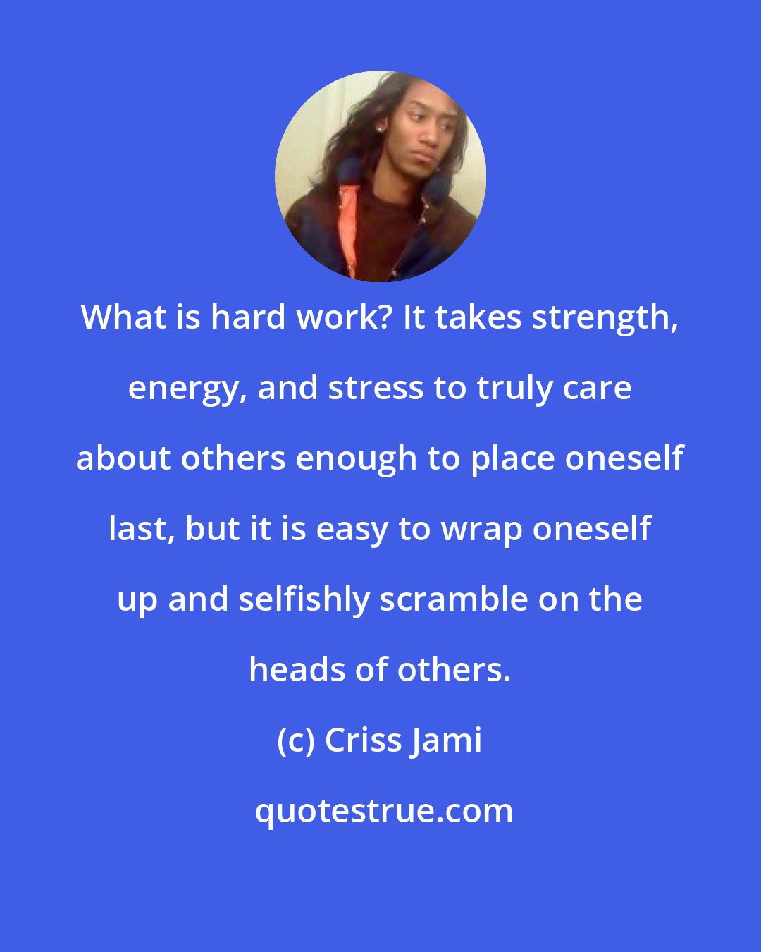 Criss Jami: What is hard work? It takes strength, energy, and stress to truly care about others enough to place oneself last, but it is easy to wrap oneself up and selfishly scramble on the heads of others.