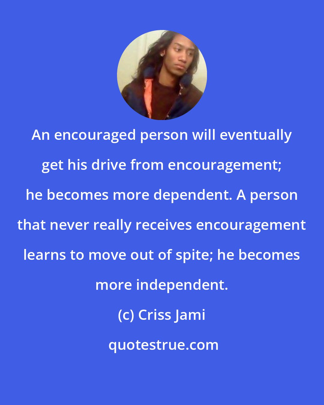 Criss Jami: An encouraged person will eventually get his drive from encouragement; he becomes more dependent. A person that never really receives encouragement learns to move out of spite; he becomes more independent.