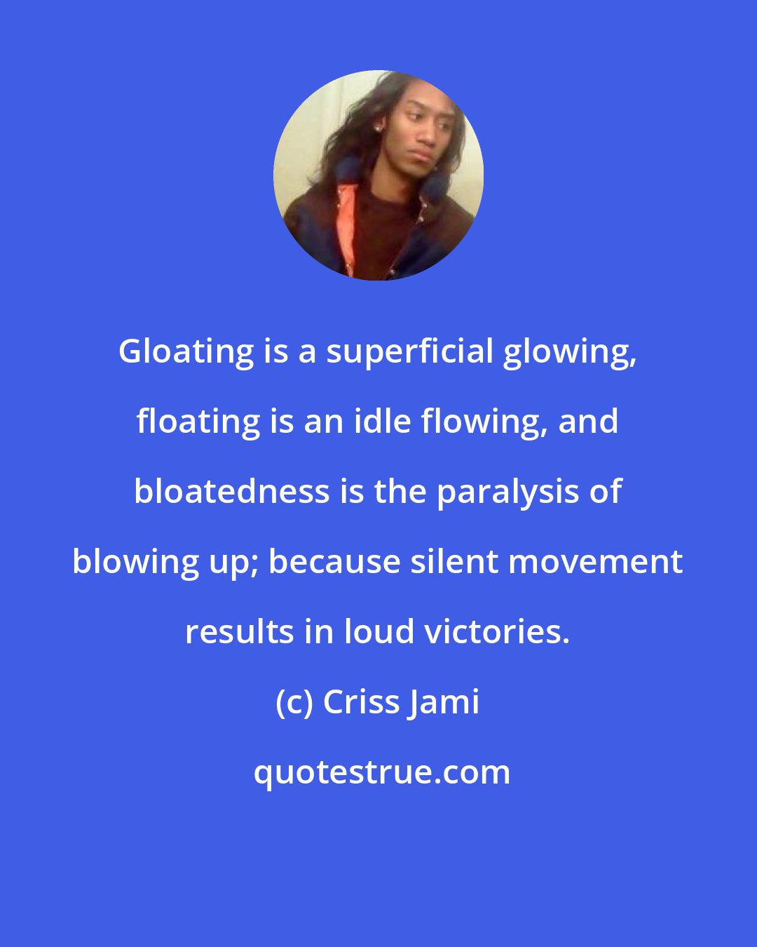 Criss Jami: Gloating is a superficial glowing, floating is an idle flowing, and bloatedness is the paralysis of blowing up; because silent movement results in loud victories.