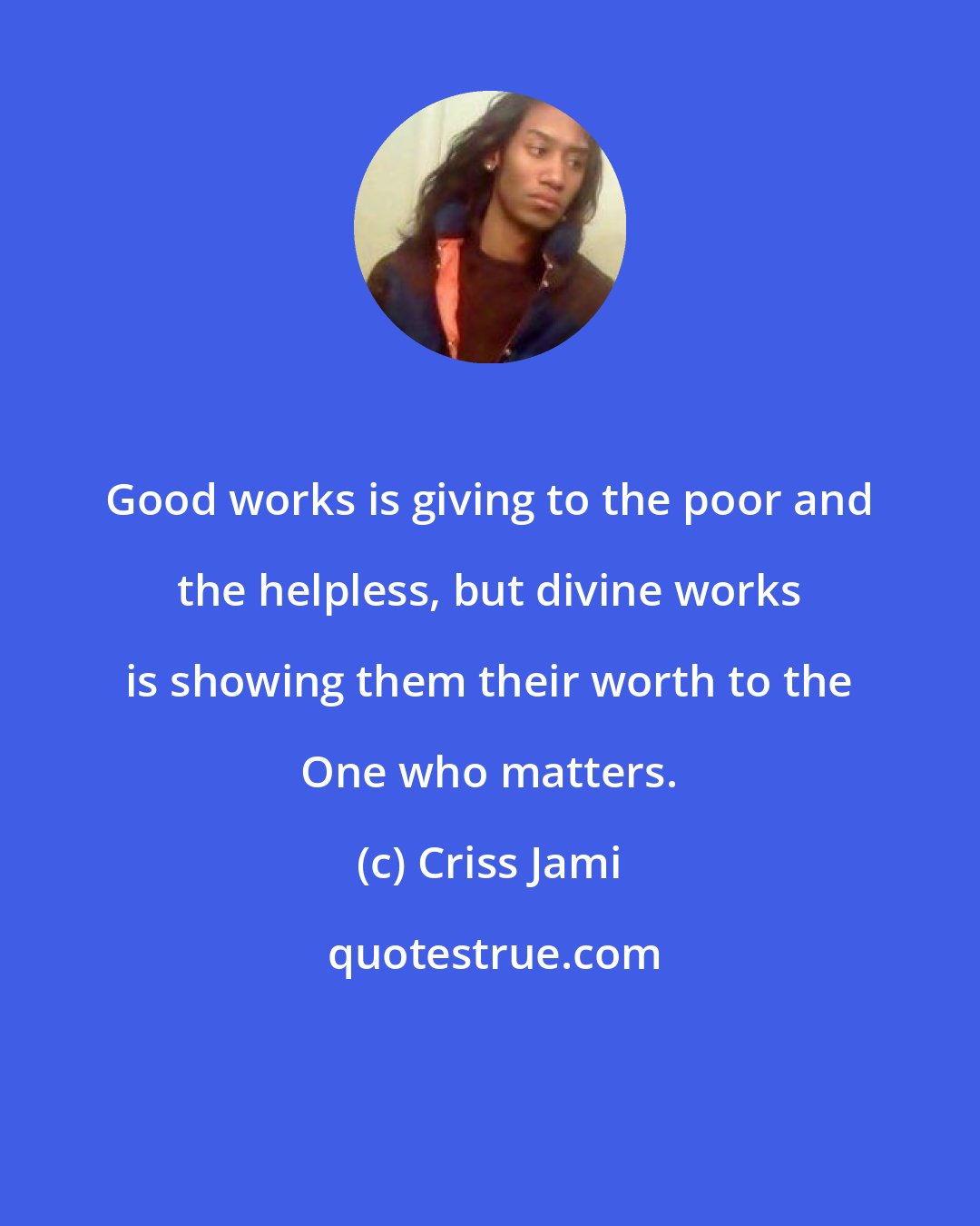 Criss Jami: Good works is giving to the poor and the helpless, but divine works is showing them their worth to the One who matters.