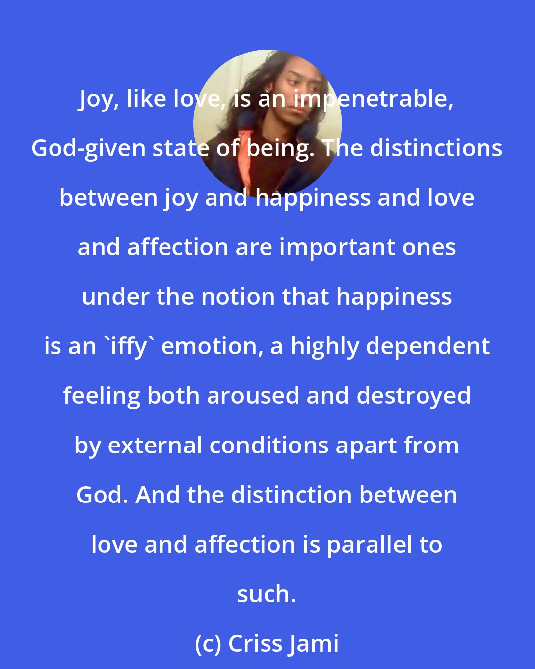 Criss Jami: Joy, like love, is an impenetrable, God-given state of being. The distinctions between joy and happiness and love and affection are important ones under the notion that happiness is an 'iffy' emotion, a highly dependent feeling both aroused and destroyed by external conditions apart from God. And the distinction between love and affection is parallel to such.