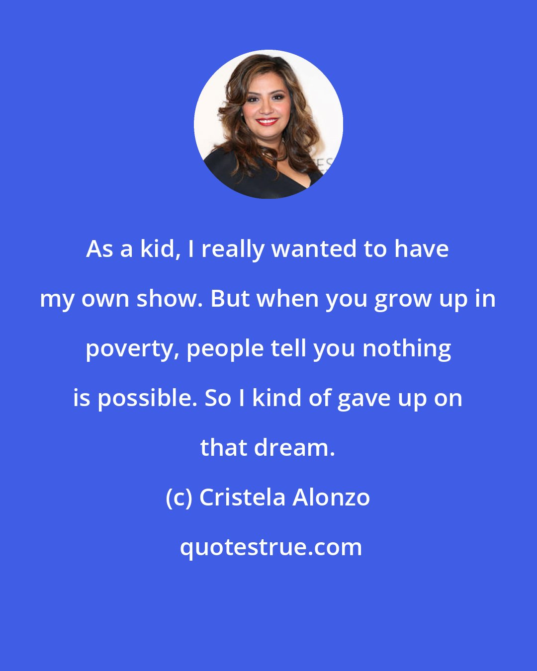 Cristela Alonzo: As a kid, I really wanted to have my own show. But when you grow up in poverty, people tell you nothing is possible. So I kind of gave up on that dream.