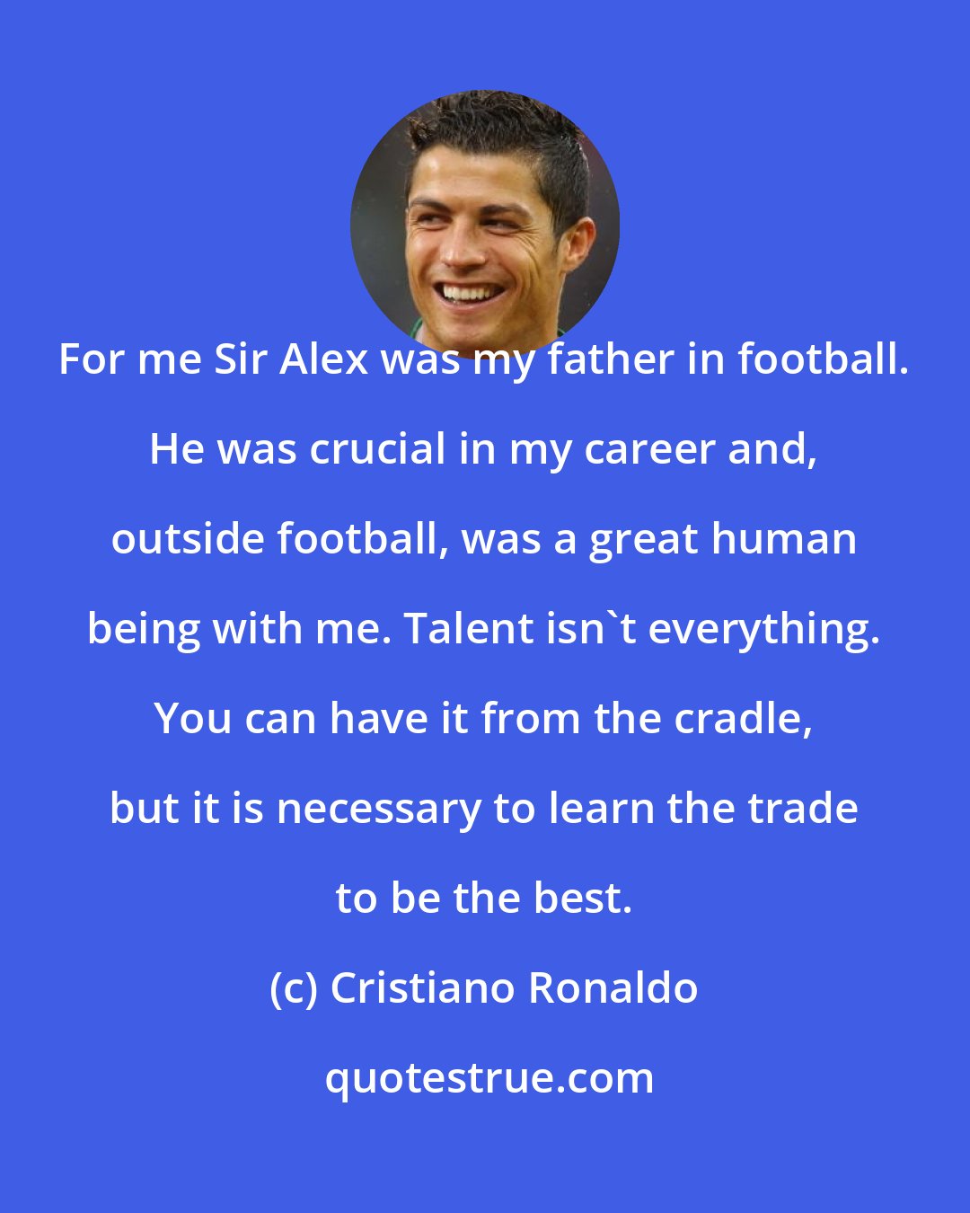 Cristiano Ronaldo: For me Sir Alex was my father in football. He was crucial in my career and, outside football, was a great human being with me. Talent isn't everything. You can have it from the cradle, but it is necessary to learn the trade to be the best.
