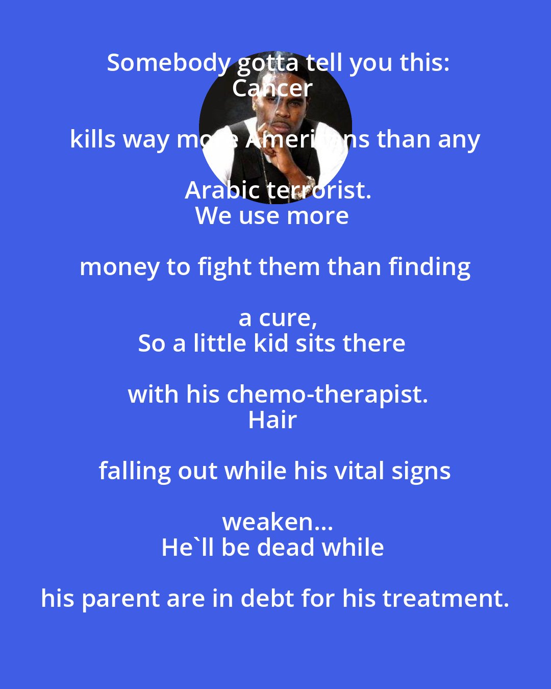 Crooked i: Somebody gotta tell you this:
Cancer kills way more Americans than any Arabic terrorist.
We use more money to fight them than finding a cure,
So a little kid sits there with his chemo-therapist.
Hair falling out while his vital signs weaken...
He'll be dead while his parent are in debt for his treatment.