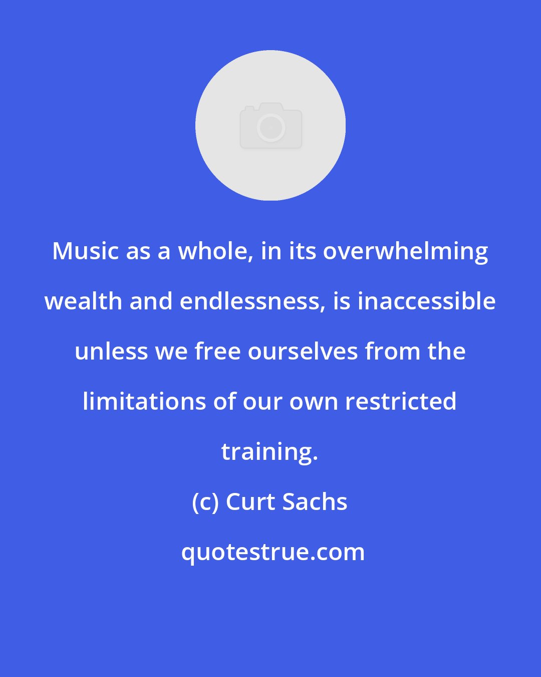 Curt Sachs: Music as a whole, in its overwhelming wealth and endlessness, is inaccessible unless we free ourselves from the limitations of our own restricted training.
