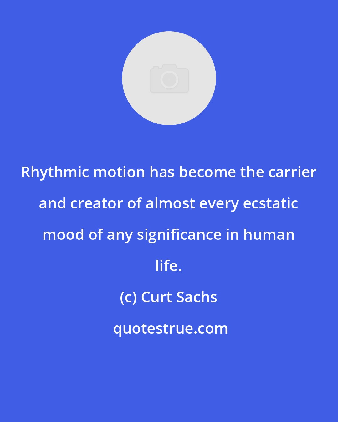 Curt Sachs: Rhythmic motion has become the carrier and creator of almost every ecstatic mood of any significance in human life.